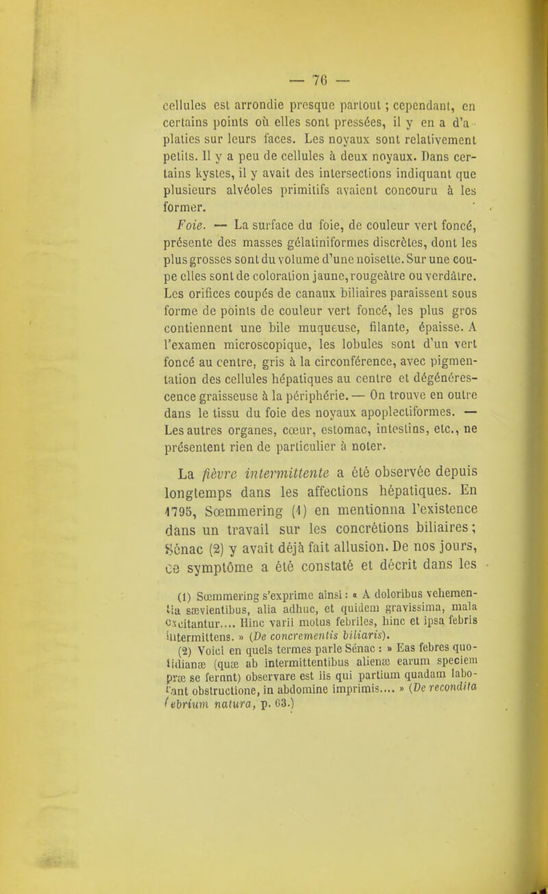 cellules est arrondie presque partout ; cependant, en certains points où elles sont pressées, il y en a d'à plalies sur leurs faces. Les noyaux sont relativement petits. 11 y a peu de cellules à deux noyaux. Dans cer- tains kystes, il y avait des intersections indiquant que plusieurs alvéoles primitifs avaient concouru à les former. Foie. — La surface du foie, de couleur vert foncé, présente des masses gélalinifornies discrètes, dont les plus grosses sont du volume d'une noisette. Sur une cou- pe elles sont de coloration jaune, rougeàtre ou verdàlre. Les orifices coupés de canaux biliaires paraissent sous forme de points de couleur vert foncé, les plus gros contiennent une bile muqueuse, filante, épaisse. A l'examen microscopique, les lobules sont d'un vert foncé au centre, gris à la circonférence, avec pigmen- tation des cellules hépatiques au centre et dégénéres- cence graisseuse à la périphérie. — On trouve en outre dans le tissu du foie des noyaux apoplectiformes. — Les autres organes, cœur, estomac, intestins, etc., ne présentent rien de particulier à noter. La fi,è.vro intermittente a été observée depuis longtemps dans les affections hépatiques. En 4795, Sœmmering (4) en mentionna l'existence dans un travail sur les concrétions biliaires ; S^cnac (2) y avait déjà fait allusion. De nos jours, ce symptôme a été constaté et décrit dans les (1) SœmraeriDgs'exprime ainsi: « A doloribus velieraen- tia saîvientibus, alla adliuc, et quidem gravissima, mala oxdtantur.... Hinc varii motus fébriles, liinc et ipsa febris iutermittens. » (De concrementis biliaris). {%) Voici en quels termes parle Sénac : » Eas febrcs quo- iidianai (qua; ab intermittentibus alienœ cai-um speciem pruî se fernnt) observare est ils qui partium quadam labo- f.ant obstructione, in abdomlne imprimis.... » (De recondita f nbriwn natura, p. 63.)