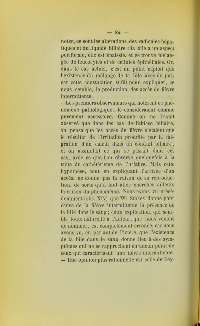 noter, ce sont les altérations des radicules hépa- tiques et du liquide biliaire : la bile a un aspect puriforme, elle est épaissie, et se trouve mélan- gée de leucocytes et de cellules épithéliales. Or, dans le cas actuel, c'est un point capital que l'existence du mélange de la bile avec du pus, car cette constatation suffit pour expliquer, ce nous semble, la production des accès de fièvre intermittente. • Les premiers observateurs qui notèrent ce phé- nomène pathologique, le considéraient comme purement accessoire. Comme on ne l'avait observé que dans les cas de lithiase biliaire, on pensa que les accès de fièvre n'étaient que le résultat de l'irritation produite par la mi- gration d'un calcul dans un conduit biliaire, et on assimilait ce qui se passait dans ces cas, avec ce que l'on observe quelquefois à la suite du cathétérisme de l'urèthre. Mais cette hypothèse, tout en expliquant l'arrivée d'un accès, ne donne pas la raison de sa reproduc- tion, de sorte qu'il faut aller chercher ailleurs la raison du phénomème. Nous avons vu précé- demment (obs. XIV) que W. Stokes donne pour cause de la fièvre intermittente la présence de la bile dans le sang ; cette explication, qui sem- ble toute naturelle à l'auteur, que nous venons de nommer, est complètement erronée, car nous avons vu, en parlant de l'ictère, que l'existence de la bile dans le sang donne lieu à des sym- ptômes qui ne se rapprochent en aucun point de ceux qui caractérisent une fièvre intermittente. — Une opinion plus rationnelle est celle de Ley-