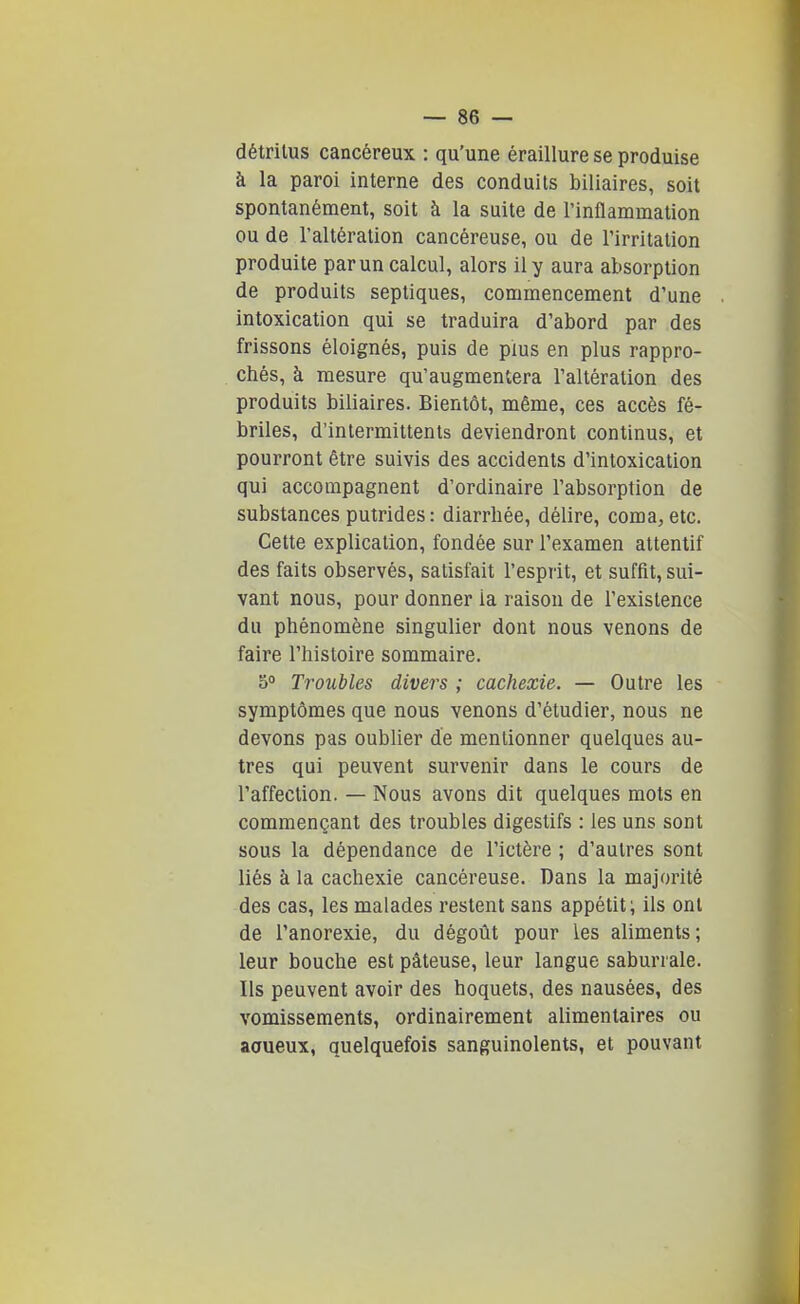 détritus cancéreux : qu'une éraillure se produise à la paroi interne des conduits biliaires, soit spontanément, soit à la suite de l'inflammation ou de l'altération cancéreuse, ou de l'irritation produite par un calcul, alors il y aura absorption de produits septiques, commencement d'une intoxication qui se traduira d'abord par des frissons éloignés, puis de plus en plus rappro- chés, à mesure qu'augmentera l'altération des produits biliaires. Bientôt, même, ces accès fé- briles, d'intermittents deviendront continus, et pourront être suivis des accidents d'intoxication qui accompagnent d'ordinaire l'absorption de substances putrides : diarrhée, délire, coma, etc. Cette explication, fondée sur l'examen attentif des faits observés, satisfait l'esprit, et suffit, sui- vant nous, pour donner la raison de l'existence du phénomène singulier dont nous venons de faire l'histoire sommaire. 50 Troubles divers ; cachexie. — Outre les symptômes que nous venons d'étudier, nous ne devons pas oubUer de mentionner quelques au- tres qui peuvent survenir dans le cours de l'affection. — Nous avons dit quelques mots en commençant des troubles digestifs : les uns sont sous la dépendance de l'ictère ; d'autres sont liés à la cachexie cancéreuse. Dans la majorité des cas, les malades restent sans appétit; ils ont de l'anorexie, du dégoût pour les aliments; leur bouche est pâteuse, leur langue saburrale. Ils peuvent avoir des hoquets, des nausées, des vomissements, ordinairement alimentaires ou aoueux, quelquefois sanguinolents, et pouvant