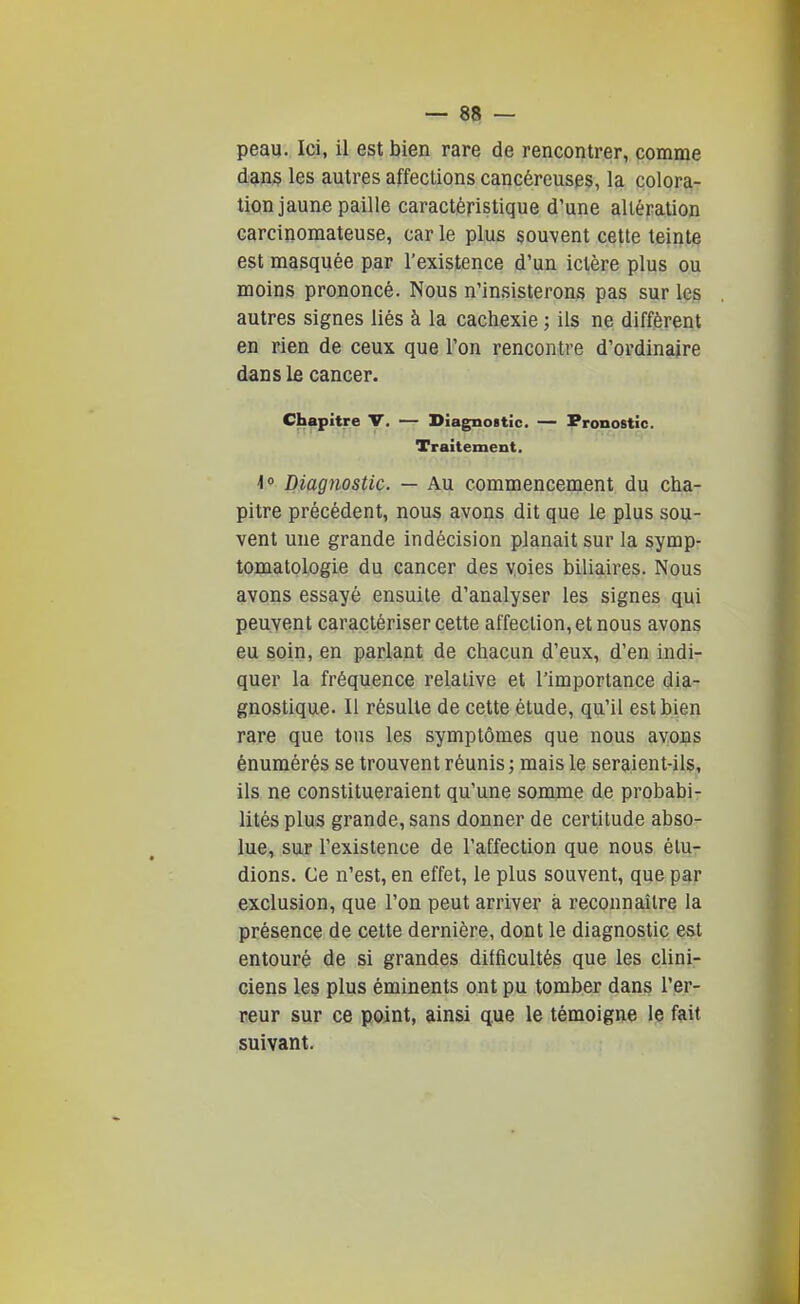 peau. Ici, il est bien rare de rencontrer, comme dan§ les autres affections cancéreuses, la colora- tion jaune paille caractéristique d'une altération carcinomateuse, car le plus souvent cette teinte est masquée par l'existence d'un ictère plus ou moins prononcé. Nous n'insisterons pas sur leg autres signes liés à la cachexie ; ils ne différent en rien de ceux que l'on rencontre d'ordinaire dans le cancer. Chapitre V. — Diagnostic. — Pronostic. Traitement. \'> Diagnostic. — Au commencement du cha- pitre précédent, nous avons dit que le plus sou- vent une grande indécision planait sur la symp- tomatologie du cancer des voies biliaires. Nous avons essayé ensuite d'analyser les signes qui peuvent caractériser cette affection, et nous avons eu soin, en parlant de chacun d'eux, d'en indi- quer la fréquence relative et l'importance dia- gnostique. Il résulte de cette étude, qu'il est bien rare que tous les symptômes que nous avons énumérés se trouvent réunis ; mais le seraient-ils, ils ne constitueraient qu'une somme de probabi- lités plus grande, sans donner de certitude abso- lue, sur l'existence de l'affection que nous élu- dions. Ce n'est, en effet, le plus souvent, que par exclusion, que l'on peut arriver à reconnaître la présence de cette dernière, dont le diagnostic e&t entouré de si grandes difficultés que les clini- ciens les plus éminents ont pu tomber dans l'er- reur sur ce point, ainsi que le témoigne le fait suivant.