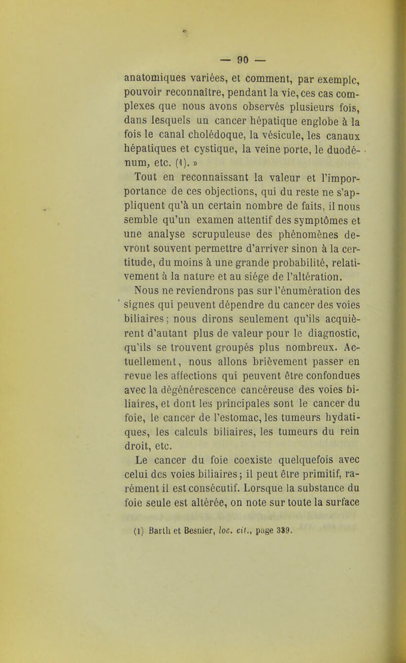 anatomiques variées, et comment, par exemple, pouvoir reconnaître, pendant la vie, ces cas com- plexes que nous avons observés plusieurs fois, dans lesquels un cancer hépatique englobe à la fois le canal cholédoque, la vésicule, les canaux hépatiques et cystique, la veine porte, le duodé- num, etc. (1). » Tout en reconnaissant la valeur et l'impor- portance de ces objections, qui du reste ne s'ap- pliquent qu'à un certain nombre de faits, il nous semble qu'un examen attentif des symptômes et une analyse scrupuleuse des phénomènes de- vront souvent permettre d'arriver sinon à la cer- titude, du moins à une grande probabilité, relati- vement à la nature et au siège de l'altération. Nous ne reviendrons pas sur l'énumération des signes qui peuvent dépendre du cancer des voies biliaires; nous dirons seulement qu'ils acquiè- rent d'autant plus de valeur pour le diagnostic, qu'ils se trouvent groupés plus nombreux. Ac- tuellement, nous allons brièvement passer en revue les affections qui peuvent être confondues avec la dégénérescence cancéreuse des voies bi- liaires, et dont les principales sont le cancer du foie, le cancer de l'estomac, les tumeurs hydati- ques, les calculs biliaires, les tumeurs du rein droit, etc. Le cancer du foie coexiste quelquefois avec celui des voies biliaires ; il peut être primitif, ra- rément il est consécutif. Lorsque la substance du foie seule est altérée, on note sur toute la surface (1) Barlh et Besnior, /oc. cit., page 389.