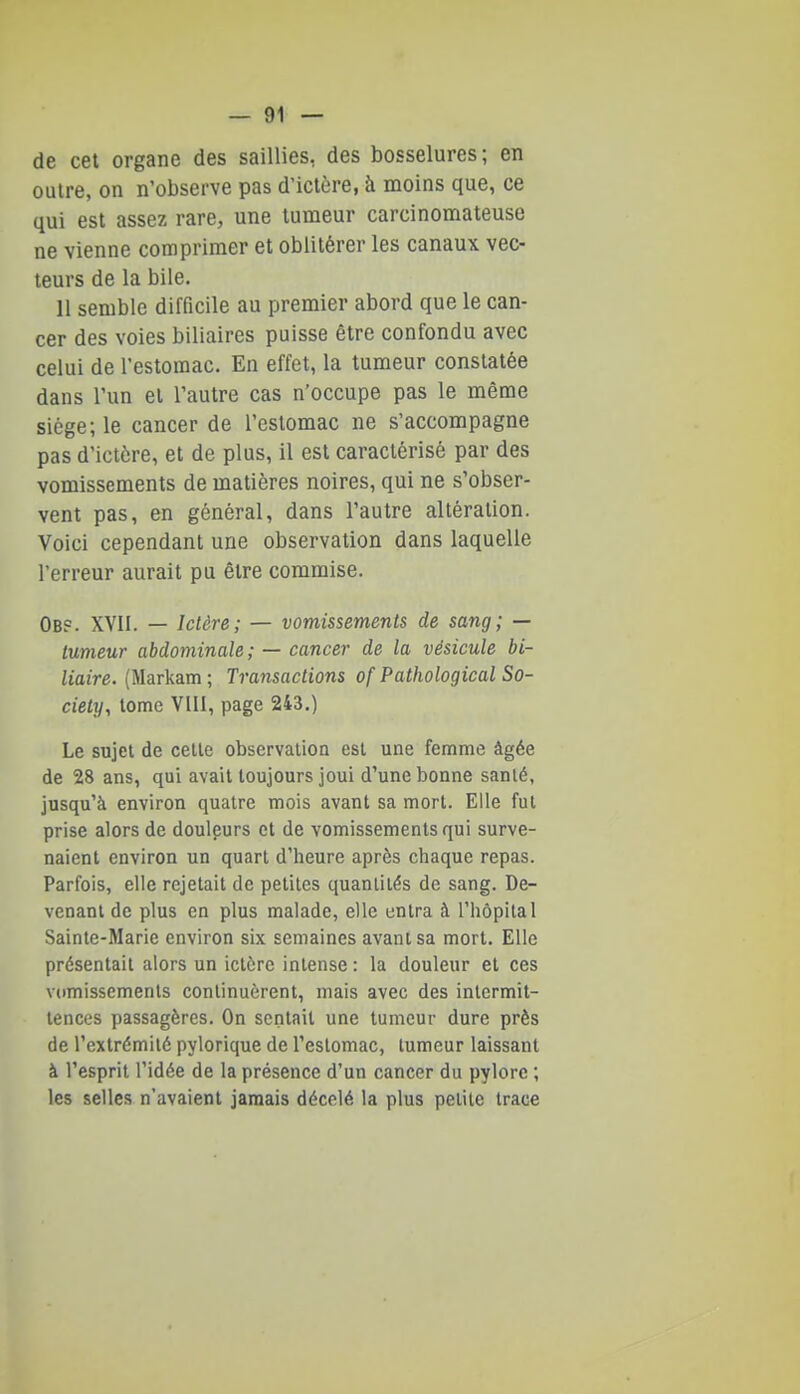 — Gi- de cet organe des saillies, des bosselures; en outre, on n'observe pas d'ictère, à moins que, ce qui est assez rare, une tumeur carcinomateuse ne vienne comprimer et oblitérer les canaux vec- teurs de la bile. 11 semble difficile au premier abord que le can- cer des voies biliaires puisse être confondu avec celui de l'estomac. En effet, la tumeur constatée dans l'un et l'autre cas n'occupe pas le même siège; le cancer de l'estomac ne s'accompagne pas d'ictère, et de plus, il est caractérisé par des vomissements de matières noires, qui ne s'obser- vent pas, en général, dans l'autre altération. Voici cependant une observation dans laquelle l'erreur aurait pu être commise. Obp. XVII. — Ictère; — vomissements de sang; — tumeur abdominale; — cancer de la vésicule bi- liaire. (Markam ; Transactions of Pathological So- ciety, tome VIII, page 243.) Le sujet de celle observalioa esl une femme âgée de 28 ans, qui avait toujours joui d'une bonne sanlé, jusqu'à environ quatre mois avant sa mort. Elle fut prise alors de douleurs et de vomissements qui surve- naient environ un quart d'heure après chaque repas. Parfois, elle rejetait de petites quantités de sang. De- venant de plus en plus malade, elle entra à l'hôpital Sainte-Marie environ six semaines avant sa mort. Elle présentait alors un ictère intense : la douleur et ces viimissements continuèrent, mais avec des intermit- tences passagères. On sentait une tumeur dure près de l'extrémité pylorique de l'estomac, tumeur laissant à l'esprit l'idée de la présence d'un cancer du pylore ; les selles n'avaient jamais décelé la plus petite trace