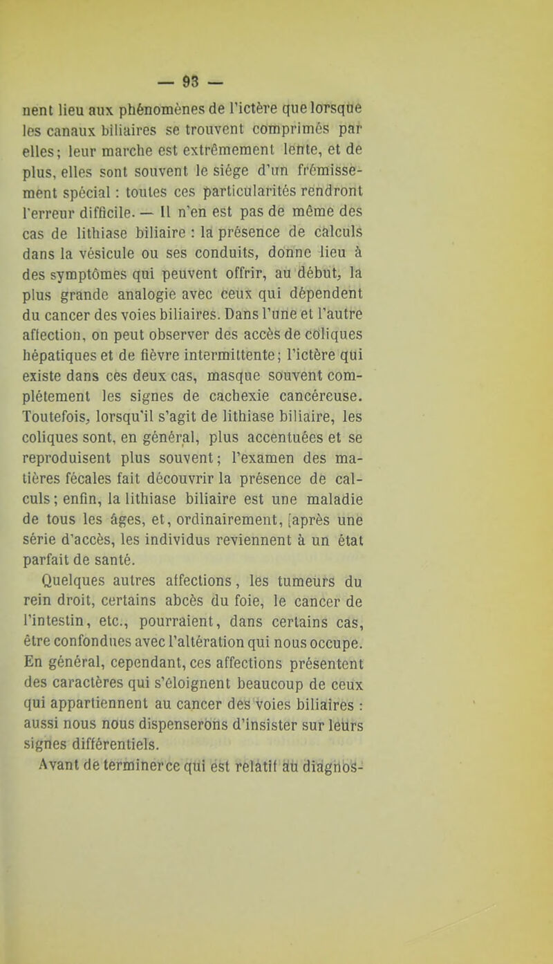 nent lieu aux phénomènes de l'ictère que lorsque les canaux biliaires se trouvent comprimés par elles; leur marche est extrêmement lente, et de plus, elles sont souvent le siège d'un frémisse- ment spécial : toutes ces particularités rendront l'erreur difficile. — Il n'en est pas de môme des cas de lithiase biliaire : la présence de calculs dans la vésicule ou ses conduits, donne lieu à des symptômes qui peuvent offrir, au début, la plus grande analogie avec ceux qui dépendent du cancer des voies biliaires. Dans l'une et l'autre affection, on peut observer des accès de coliques hépatiques et de fièvre intermittente; l'ictère qui existe dans ces deux cas, masque souvent com- plètement les signes de cachexie cancéreuse. Toutefois, lorsqu'il s'agit de lithiase biliaire, les coliques sont, en général, plus accentuées et se reproduisent plus souvent; l'examen des ma- tières fécales fait découvrir la présence dé cal- culs ; enfin, la lithiase biliaire est une maladie de tous les âges, et, ordinairement, [après une série d'accès, les individus reviennent à un état parfait de santé. Quelques autres affections, les tumeurs du rein droit, certains abcès du foie, le cancer de l'intestin, etc., pourraient, dans certains cas, être confondues avec l'altération qui nous occupe. En général, cependant, ces affections présentent des caractères qui s'éloignent beaucoup de ceux qui appartiennent au cancer des voies biliaires : aussi nous nous dispenserons d'insister sur leilrs signes différentiels. Avant de terminerce qui est relatif àù diàgnos-