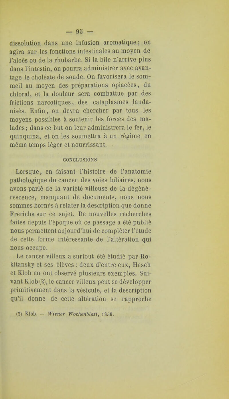 dissolution dans une infusion aromatique; on agira sur les fonctions intestinales au moyen de l'aloès ou de la rhubarbe. Si la bile n'arrive plus dans l'intestin, on pourra administrer avec avan- tage le choléate de soude. On favorisera le som- meil au moyen des préparations opiacées, du chloral, et la douleur sera combattue par des frictions narcotiques, des cataplasmes lauda- nisés. Enfin, on devra chercher par tous les moyens possibles à soutenir les forces des ma- lades; dans ce but on leur administrera le fer, le quinquina, et on les soumettra h un régime en même temps léger et nourrissant. CONCLUSIONS Lorsque, en faisant l'histoire de l'anatomie pathologique du cancer des voies biliaires, nous avons parlé de la variété villeuse de la dégéné- rescence, manquant de documents, nous nous sommes bornés à relater la description que donne Frerichs sur ce sujet. De nouvelles recherches faites depuis l'époque oîi ce passage a été publié nous permettent aujourd'hui de compléter l'élude de cette forme intéressante de l'altération qui nous occupe. Le cancer villeux a surtout été étudié par Ro- kitansky et ses élèves : deux d'entre eux, Hesch et Klob en ont observé plusieurs exemples. Sui- vant Klob (2), le cancer villeux peut se développer primitivement dans la vésicule, et la description qu'il donne de cette altération se rapproche (2) Klob. — Wiener Wochenblatl, 1866.