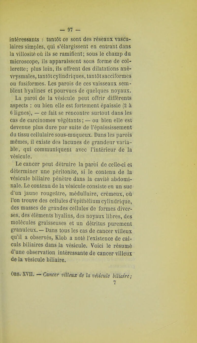 intéressants : tantôt ce sont des réseaux vascu- laires simples, qui s'élargissent en entrant dans la villosité où ils se ramifient; sous le champ du microscope, ils apparaissent sous forme de col- lerette; plus loin, ils offrent des dilatations ané- vrysmales, tantôt cylindriques, tantôt sacciformes ou fusiformes. Les parois de ces vaisseaux sem- blent hyalines et pourvues de quelques noyaux. La paroi de la vésicule peut offrir différents aspects : ou bien elle est fortement épaissie (2 à 6 lignes), — ce fait se rencontre surtout dans les cas de carcinomes végétants; — ou bien elle est devenue plus dure par suite de l'épaississement du tissu cellulaire sous-muqueux. Dans les parois mêmes, il existe des lacunes de grandeur varia- ble, qui communiquent avec l'intérieur de la vésicule. Le cancer peut détruire la paroi de celle-ci et déterminer une péritonite, si le contenu de la vésicule biliaire pénètre dans la cavité abdomi- nale. Le contenu de la vésicule consiste en un suc d'un jaune rougeâlre, médullaire, crémeux, où l'on trouve des cellules d'épithélium cylindrique, des masses de grandes cellules de formes diver- ses, des éléments hyalins, des noyaux libres, des molécules graisseuses et un détritus purement granuleux. — Dans tous les cas de cancer villeux qu'il a observés, Klob a noté l'existence de cal- culs biliaires dans la vésicule. Voici le résumé d'une observation intéressante de cancer villeux de la vésicule biliaire. Obs. XVn. — Cancer villeux de la vésicule biliaire; 7