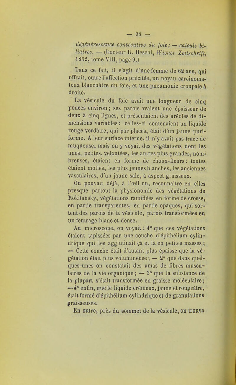 dégénérescence consécutive du foie ; —calculs bi- liaires. — (Docieur R. Heschl, Wiener Zeitschrift, 1852, tome VllI, page9.) Bans ce fait, il s'agit d'une femme de 62 ans, qui offrait, outre l'affection précitée, un noyau carcinoma- teux blanchâtre du foie, et une pneumonie croupale à droite. La vésicule du foie avait une longueur de cinq pouces environ ; ses parois avaient une épaisseur de deux à cinq lignes, et présentaient des aréoles de di- mensions variables : celles-ci contenaient un liquide rouge verdâlre, qui par places, était d'un jaune puri- forme. A leur surface interne, il n'y avait pas trace de muqueuse, mais on y voyait des végétations dont les unes, petites, veloutées, les autres plus grandes, nom- breuses, étaient en forme de choux-fleurs: toutes étaient molles, les plus jeunes blanches, les anciennes vasculaires, d'un jaune sale, à aspect graisseux. On pouvait déjà, à l'œil nu, reconnaître en elles presque partout la physionomie des végétations de Rokitansky, végétations ramifiées en forme de crosse, en partie transparentes, en partie opaques, qui sor- tent des parois de la vésicule, parois transformées en un feutrage blanc et dense. Au microscope, on voyait : 1° que ces végétations étaient tapissées par une couche d'épithélium cylin- drique qui les agglutinait çà et là en petites masses ; — Celte couche était d'autant plus épaisse que la vé- gétation était plus volumineuse ; — 2 que dans quel- ques-unes on constatait des amas de libres muscu- laires de la vie organique ; — 3° que la substance de la plupart s'était transformée en graisse moléculaire; —4 enfin, que le liquide crémeux, jaune et rougeâtre, était formé d'épithélium cylindrique et de granulations graisseuses. En outre, près du sommet de la vésicule, on trouva