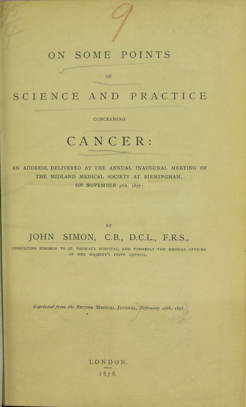 ON SOME POINTS OF SCIENCE AND PRACTICE CONCERNING CANCER: AN ADDRESS, DELIVERED AT THE ANNUAL INAUGURAL MEETING OF THE MIDLAND MEDICAL SOCIETY AT BIRMINGHAM, ON NOVEMBER 9th, 1877 : BY JOHN SIMON, C.B., D.C.L., F.R.S., CONSULTING SURGEON TO ST. THOMAS'S HOSPITAL, AND FORMERLY THE MEDICAL OFFICER OF HER MAJESTY'S PRIVY COUNCIL. Reprinted from the British Medical Journal, February \Uh, 1878. LONDON. 1878.