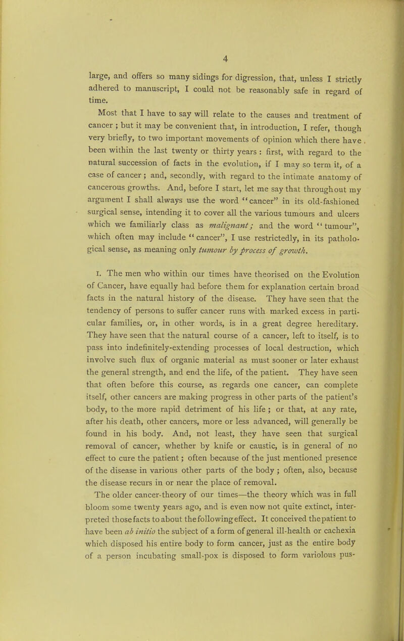 large, and offers so many sidings for digression, that, unless I strictly adhered to manuscript, I could not be reasonably safe in regard of time. Most that I have to say will relate to the causes and treatment of cancer ; but it may be convenient that, in introduction, I refer, though very briefly, to two important movements of opinion which there have been within the last twenty or thirty years : first, with regard to the natural succession of facts in the evolution, if I may so term it, of a case of cancer; and, secondly, with regard to the intimate anatomy of cancerous growths. And, before I start, let me say that throughout my argument I shall always use the word cancer in its old-fashioned surgical sense, intending it to cover all the various tumours and ulcers which we familiarly class as malignant; and the word tumour, which often may include  cancer, I use restrictedly, in its patholo- gical sense, as meaning only tumour by process of growth. r. The men who within our times have theorised on the Evolution of Cancer, have equally had before them for explanation certain broad facts in the natural history of the disease. They have seen that the tendency of persons to suffer cancer runs with marked excess in parti- cular families, or, in other words, is in a great degree hereditary. They have seen that the natural course of a cancer, left to itself, is to pass into indefinitely-extending processes of local destruction, which involve such flux of organic material as must sooner or later exhaust the general strength, and end the life, of the patient. They have seen that often before this course, as regards one cancer, can complete itself, other cancers are making progress in other parts of the patient's body, to the more rapid detriment of his life ; or that, at any rate, after his death, other cancers, more or less advanced, will generally be found in his body. And, not least, they have seen that surgical removal of cancer, whether by knife or caustic, is in general of no effect to cure the patient; often because of the just mentioned presence of the disease in various other parts of the body ; often, also, because the disease recurs in or near the place of removal. The older cancer-theory of our times—the theory which was in full bloom some twenty years ago, and is even now not quite extinct, inter- preted those facts toabout thefollowingeffect. It conceived the patient to have been ab initio the subject of a form of general ill-health or cachexia which disposed his entire body to form cancer, just as the entire body of a person incubating small-pox is disposed to form variolous pus-