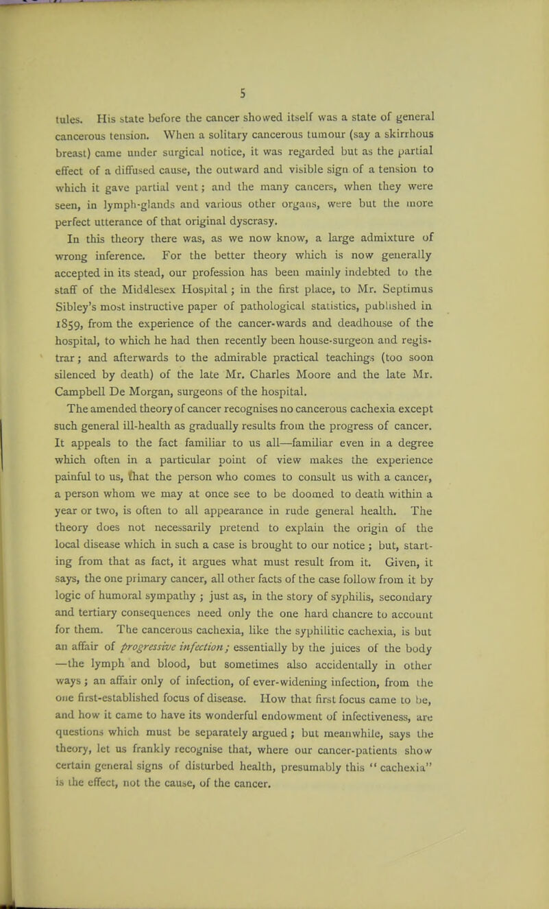 tules. His state before the cancer showed itself was a state of general cancerous tension. When a solitary cancerous tumour (say a skirrhous breast) came under surgical notice, it was regarded but as the partial effect of a diffused cause, the outward and visible sign of a tension to which it gave partial vent; and the many cancers, when they were seen, in lympli-glands and various other organs, were but the more perfect utterance of that original dyscrasy. In this theory there was, as we now know, a large admixture of wrong inference. For the better theory which is now generally accepted in its stead, our profession has been maiidy indebted to the staff of the Middlesex Hospital; in the first place, to Mr. Septimus Sibley's most instructive paper of pathological statistics, published in 1859, from the experience of the cancer-wards and deadhouse of the hospital, to which he had then recently been house-surgeon and regis- trar ; and afterwards to the admirable practical teachings (too soon silenced by death) of the late Mr. Charles Moore and the late Mr. Campbell De Morgan, surgeons of the hospital. The amended theory of cancer recognises no cancerous cachexia except such general ill-health as gradually results from the progress of cancer. It appeals to the fact familiar to us all—familiar even in a degree which often in a particular point of view makes the experience painful to us, that the person who comes to consult us with a cancer, a person whom we may at once see to be doomed to death within a year or two, is often to all appearance in rude general health. The theory does not necessarily pretend to explain the origin of the local disease which in such a case is brought to our notice ; but, start- ing from that as fact, it argues what must result from it. Given, it says, the one primary cancer, all other facts of the case follow from it by logic of humoral sympathy 5 just as, in the story of syphilis, secondary and tertiary consequences need only the one hard chancre to account for them. The cancerous cachexia, like the syphilitic cachexia, is but an affair of progressive infection; essentially by the juices of the body —the lymph and blood, but sometimes also accidentally in other ways ; an affair only of infection, of ever-widening infection, from the one first-established focus of disease. How that first focus came to be, and how it came to have its wonderful endowment of infectiveness, are questions which must be separately argued ; but meanwhile, says the theory, let us frankly recognise that, where our cancer-patients show certain general signs of disturbed health, presumably this  cachexia ihe effect, not the cause, of the cancer.