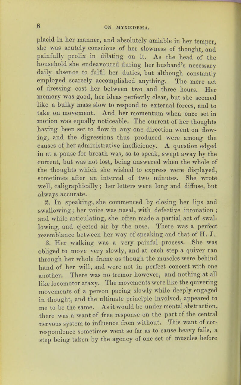 placid in her manner, and absolutely amiable in her temper, she was acutely conscious of her slowness of thought, and painfully prolix in dilating on it. As the head of the household she endeavoured during her husband's necessary daily absence to fulfil her duties, but although constantly employed scarcely accomplished anything. The mere act of dressing cost her between two and three hours. Her memory was good, her ideas perfectly clear, but she seemed like a bulky mass slow to respond to external forces, and to take on movement. And her momentum when once set in motion was equally noticeable. The current of her thoughts having been set to flow in any one direction went on flow- ing, and the digressions thus produced were among the causes of her administrative inefficiency. A question edged in at a pause for breath was, so to speak, swept away by the current, but was not lost, being answered when the whole of the thoughts which she wished to express were displayed, sometimes after an interval of two minutes. She wrote well, caligraphically; her letters were long and diffuse, but always accurate. 2. In speaking, she commenced by closing her lips and swallowing; her voice was nasal, with defective intonation ; and while articulating, she often made a partial act of swal- lowing, and ejected air by the nose. There was a perfect resemblance between her way of speaking and that of H. J. 3. Her walking was a very painful process. She was obliged to move very slowly, and at each step a quiver ran through her whole frame as though the muscles were behind hand of her will, and were not in perfect concert with one another. There was no tremor however, and nothing at all like locomotor ataxy. The movements were like the quivering movements of a person pacing slowly while deeply engaged in thought, and the ultimate principle involved, appeared to me to be the same. As it would be under mental abstraction, there was a want of free response on the part of the central nervous system to influence from without. This want of cor- respondence sometimes went so far as to cause heavy falls, a step being taken by the agency of one set of muscles before