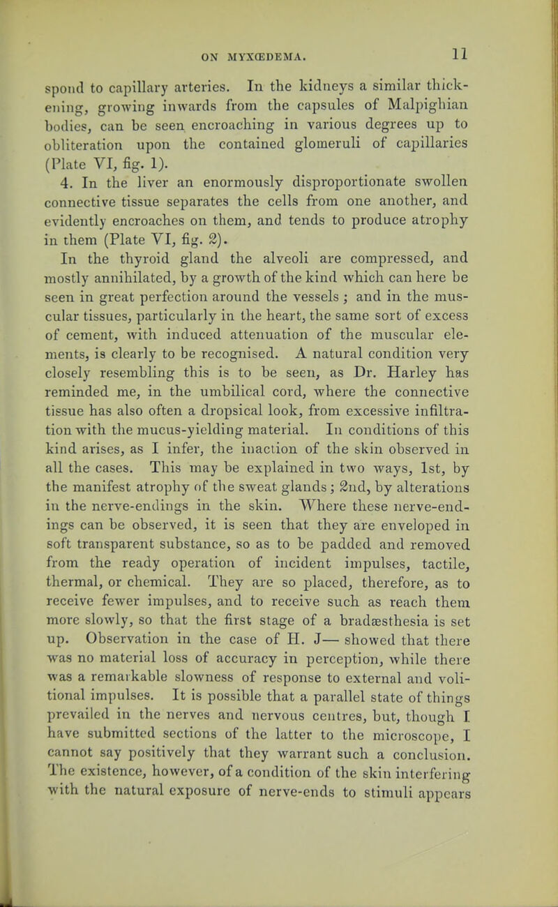 11 spond to capillary arteries. In the kidneys a similar thick- ening, growing inwards from the capsules of Malpighian bodies, can be seen encroaching in various degrees up to obliteration upon the contained glomeruli of capillaries (Plate VI, fig. 1). 4. In the liver an enormously disproportionate swollen connective tissue separates the cells from one another, and evidently encroaches on them, and tends to produce atrophy in them (Plate VI, fig. 2). In the thyroid gland the alveoli are compressed, and mostly annihilated, by a growth of the kind which can here be seen in great perfection around the vessels ; and in the mus- cular tissues, particularly in the heart, the same sort of excess of cement, with induced attenuation of the muscular ele- ments, is clearly to be recognised. A natural condition very closely resembling this is to be seen, as Dr. Harley has reminded me, in the umbilical cord, where the connective tissue has also often a dropsical look, from excessive infiltra- tion with the mucus-yielding material. In conditions of this kind arises, as I infer, the inaction of the skin observed in all the cases. This may be explained in two ways, 1st, by the manifest atrophy of the sweat glands; 2nd, by alterations in the nerve-endings in the skin. Where these nerve-end- ings can be observed, it is seen that they are enveloped in soft transparent substance, so as to be padded and removed from the ready operation of incident impulses, tactile, thermal, or chemical. They are so placed, therefore, as to receive fewer impulses, and to receive such as reach them more slowly, so that the first stage of a bradaesthesia is set up. Observation in the case of H. J— showed that there was no material loss of accuracy in perception, while there was a remarkable slowness of response to external and voli- tional impulses. It is possible that a parallel state of things prevailed in the nerves and nervous centres, but, though I have submitted sections of the latter to the microscope, I cannot say positively that they warrant such a conclusion. The existence, however, of a condition of the skin interfering with the natural exposure of nerve-ends to stimuli appears