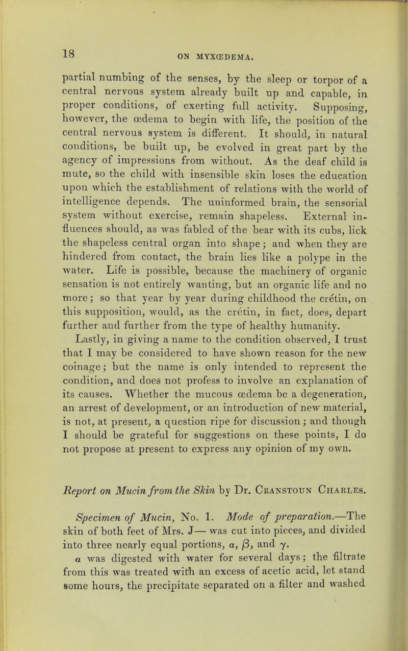partial numbing of the senses, by the sleep or torpor of a central nervous system already built up and capable, in proper conditions, of exerting full activity. Supposing, however, the oedema to begin with life, the position of the central nervous system is different. It should, in natural conditions, be built \ip, be evolved in great part by the agency of impressions from without. As the deaf child is mute, so the child with insensible skin loses the education upon which the establishment of relations with the world of intelligence depends. The uninformed brain, the sensorial system without exercise, remain shapeless. External in- fluences should, as was fabled of the bear with its cubs, lick the shapeless central organ into shape; and when they are hindered from contact, the brain lies like a polype in the water. Life is possible, because the machinery of organic sensation is not entirely wanting, but an organic life and no more; so that year by year during childhood the cretin, on this supposition, would, as the cretin, in fact, does, depart further and further from the type of healthy humanity. Lastly, in giving a name to the condition observed, I trust that I may be considered to have shown reason for the new coinage; but the name is only intended to represent the condition, and does not profess to involve an exjjlanation of its causes. Whether the mucous oedema be a degeneration, an arrest of development, or an introduction of new material, is not, at present, a question ripe for discussion; and though I should be grateful for suggestions on these points, I do not propose at present to express any opinion of my own. Report on Mucin from the Skin by Dr. Ckanstoun Charles. Specimen of Mucin, No. 1. Mode of preparation.—The skin of both feet of Mrs. J— was cut into pieces, and divided into three nearly equal portions, a, /8, and y. a was digested with water for several days; the filtrate from this was treated with an excess of acetic acid, let stand some hours, the precipitate separated on a filter and washed