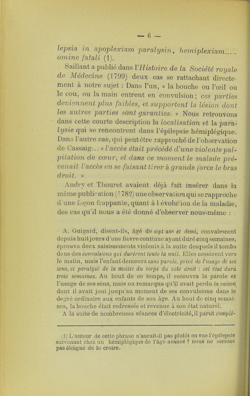 omine fatali (1). Saillant a publié dans VHistoire de la Société royale, de Médecine (1799) deux cas se rattachant directe- ment à notre sujet : Dans l'un, « la bouche ou l'œil ou le cou, ou la main entrent en convulsion; ces parties deviennent plus faibles, et supportent la lésion dont les autres parties sont garanties. » Nous retrouvons dans cette courte description la localisation et la para- lysie qui se rencontrent dans l'épilepsie hémiplégique. Dans l'autre cas, qui peut être rapproché de l'ob^jervation de Cassaig... « Vaccès était précédé d'une viol ente pal- pitation de cœur, et dans ce moment le malade pre- venait Vaccès en se faisant tirer à grande force le bras droit. » Andry et Tliouret avaient déjà fait insérer dans la même publiration ( 1782) une observation qui se rapproche d'une i'.',çon jï-cippanie, quant à l évolution de la maladie, des cas qu'il nous a été donné d'observer nous-même : A. Guigard, disent-ils, âgé de sept an': et demi, convalescent depuis huit jours d'une fièvre continue ayant duré cinq semaines, éprouva deux saisissements violents à la suite desquels il tomba dyns des convulsions qui durèrent toute la nuit. Elles cessèrent vers le matin, mais l'enfant demeura sans parole, privé de l'usage de ses sens, et paralysé de la moitié du corps du côté droit : cet état dura trois semaines. Au bout de ce temps, il recouvra la parole et l'usage de ses sens, mais on remarqua qu'il avait perdu la raison dont il avait joui jusqu'au moment de ses convulsions dans le degré ordinaire aux enfants de son âge. Au bout de cinq semai- nes, la bouche était redressée et revenue à son état naturel. A la suite de nombreuses séances d'électricité, il parut complè- (1) L'auteur de cette phrase n'aurait-il pas phitôt en vue l'épilepsie survenant chez un hémiplégique de l'âge avancé ? nous ne serions pas éloigné de le croire.