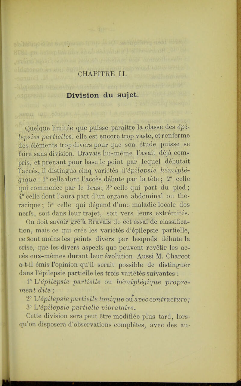 Division du sujet. Quelque limitée que puisse paraître la classe des épi- lepsies partielles, elle est encore trop vaste, etrenferme des éléments trop divers pour que son étude puisse se faire sans division. Bravais lui-même l'avait déjà com- pris, et prenant pour base le point par lequel débutait l'accès, il distingua cinq variétés cVépilejDsie hémiplé- gique : celle dont l'accès débute par la tête; 2° celle qui commence par le bras ; 3 celle qui part du pied ; 4° celle dont l'aura part d'un organe abdominal ou tho- racique ; 5° celle qui dépend d'une maladie locale des nerfs, soit dans leur trajet, soit vers leurs extrémités. On doit savoir gré a Bravais de cet essai de classifica- tion, mais ce qui crée les variétés d'épilepsie partielle, ce feont moins les points divers par lesquels débute la crise, que les divers aspects que peuvent revêtir les ac- cès eux-mêmes durant leur évolution. Aussi M. Charcot a-t-il émis l'opinion qu'il serait possible de distinguer dans l'épilepsie partielle les trois variétés suivantes : 1° Uépilepsie partielle ou hémiplégique propre- ment dite ; 2° h'épilexjsie partielle tonique ou avec contracture ; .3 L'épilepsie partielle vibratoire. Cette division sera peut être modifiée plus tard, lors- qu'on disposera d'observations complètes, avec des au- t