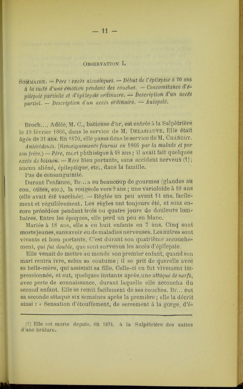 Observation I. SoilMAiRE. — Père : excès alcooliques. — Début de l'épilepsie à -20 an& à la fuite d'une émotion pendant des couches. — Concomitance d'é- pilepsic punielle et d'épilepsie ordinaire. — Description d'im accès partiel. — Description d'un accès ordinaire. — Autopsié. Broch..., Adèle, M. C, batteuse d'or, est entrée à la Salpêtrière le 19 février 1866, dans le service de M. Delasiauve. Elle était âgée de 31 ans. En ' 870, elle passa dans le service de M, Charcot. Anlécèdenls. [Itenbeignements fournis en 1866 par la malade et par son (rére.) — Père, mort phthisique à 48 ans ; il avait fait quelques excès de boisson. —Mère bien portante, sans accident nerveux (!) ; aucun aliéné, épileptique, etc., dans la famille. Pas de consanguinité. Durant l'enfance, Br...a eu beaucoup de gourmes (glandes au cou, otites, etc.), la rougeole vers 9 ans ; une varioloïde à 10 ans (elle avait été vaccinée). — Réglée un peu avant 14 atis, facile- ment et régulièrement. Les règles ont toujours été, et sont en- core précédées pendant trois ou quatre jours de douleurs lom- baires. Entre les époques, elle perd un peu en blanc. Mariée à 18 ans, elle a eu huit enfants en 7 ans. Cln(^ sont morts jeunes, sans avoir eu de maladies nerveuses. Lesaùtres sont vivants et bien portants. C'est durant son quatrième accouche- ment, qui fut double, que sont survenus les accès d'épilepsie. Elle venait de mettre au monde son premier enfartt, quand .son mari rentra ivre, selon sa coutume; il se prit de quferclle aveb sa belle-mère, qui assistait sa fille. Celle-ci en fut vivement im- pressionnée, et eut, quelques instants a^rès,une attaque de nerfs, avec perte de connaissance, durant laquelle elle accoucha du second enfant. Elle se remit facilement de ses couches. Dr... eut sa seconde attaque six semaines après la première ; elle la décrit ainsi : « Sensation d'étouffement, de serrement à la gcirge, d'é- (1) Elle est morte depuis, oh IST'i, à la Salpêtrière des suites d'une brûlure.