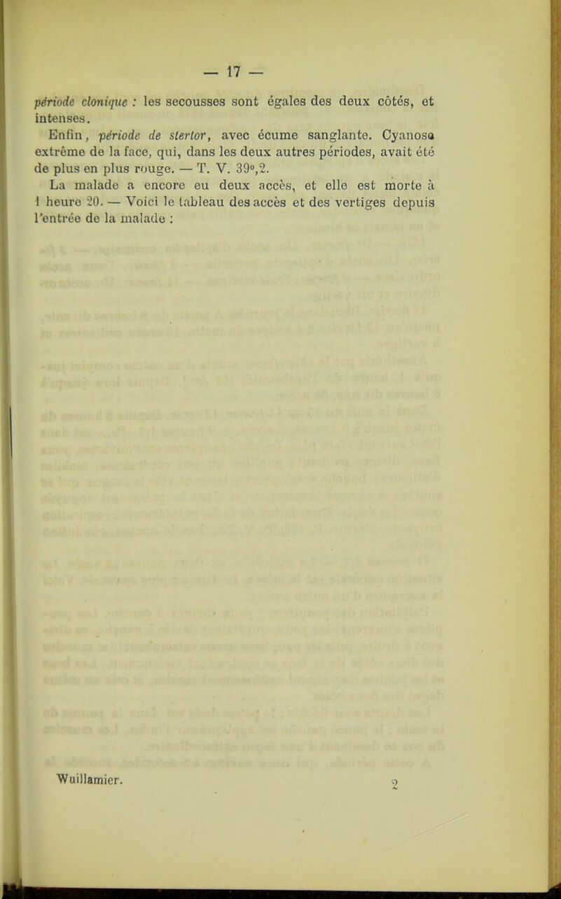 période clonûjue : les secousses sont égales des deux côtés, et intenses. Enfin, période de slerlor, avec écume sanglante. Cyanoso extrême de la face, qui, dans les deux autres périodes, avait été de plus en plus rouge. — T. V. 39,2. La malade a encore eu deux accès, et elle est morte à 1 heure 20. — Voici le tableau des accès et des vertiges depuis rentrée de la malade : ■Wuillamier.