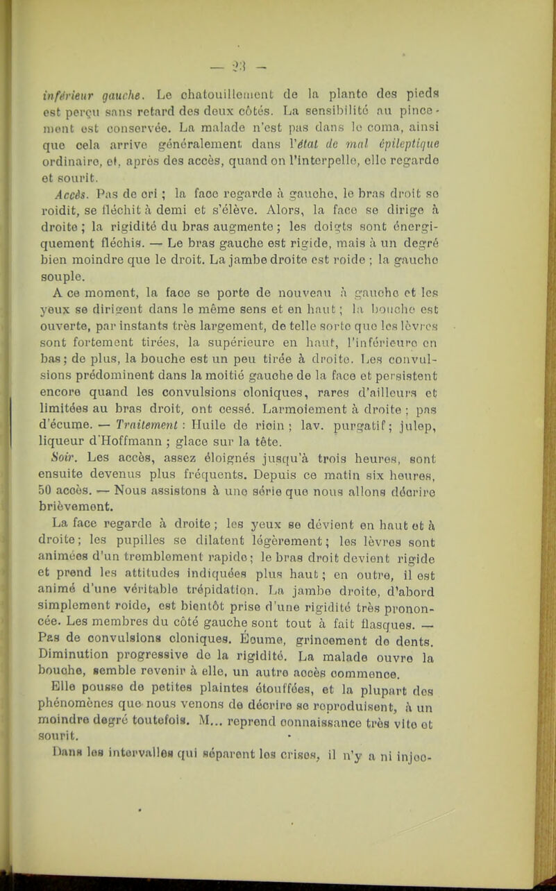 est perçu sans retard des doux côtés. La sensibilité au pince- mont ost consorvéo. La malade n'est pas dans lo coma, ainsi que cela arrive généralement dans Vétat de mal cpileptique ordinaire, o(. après des accès, quand on l'interpello, clic regarde et sourit. Accès. Pas de cri ; la face regarde à gauche, le bras droit se roidit, se fléchit à demi et s'élève. Alors, la faco se dirige h droite; la rigidité du bras augmente ; les doigts sont énergi- quement fléchis. — Le bras gauche est rigide, mais à un degré bien moindre que le droit. La jambe droite est roide ; la gaucho souple. A ce moment, la face se porte de nouveau à gauche et les yeux se dirigent dans le même sens et en haut ; la bouche est ouverte, par instants très largement, de telle sorte que les lèvres sont fortement tirées, la supérieure en haut, l'inférieure en bas; de plus, la bouche est un peu tirée à droite. Les convul- sions prédominent dans la moitié gauche de la face et persistent encore quand les convulsions cloniques, rares d'ailleurs et limitées au bras droit, ont cessé. Larmoiement à droite ; pas d'écume. — Traitement: Huile de ricin; lav. purgatif; julep, liqueur d'Hoffmann ; glace sur la tête. Soir. Les accès, assez éloignés jusqu'à trois heures, sont ensuite devenus plus fréquents. Depuis ce matin six heures, 50 accès. — Nous assistons à une série que nous allons décrire brièvement. La face regarde à droite ; les yeux se dévient en haut ot à droite; les pupilles se dilatent légèrement; les lèvres sont animées d'un tremblement rapide; lo bras droit devient rigide et prend les attitudes indiquées plus haut; en outre, il est animé d'une véritable trépidation. La jambe droite, d'abord simplement roide, est bientôt prise d'une rigidité très pronon- cée. Les membres du côté gauche sont tout à fait flasques. — Pas de oonvulslona cloniques. Éoume, grincement do dents. Diminution progressive do la rigidité. La malade ouvre la bouche, semble revenir à elle, un autre accès commence. Elle pousse de petites plaintes étouffées, et la plupart des phénomènes que nous venons de décrire se reproduisent, i\ un moindre degré toutofoia. M... reprend connaissance très vite ot .sourit. Dann lo8 intervalle» qui séparent les crises, il n'y a ni injoo-