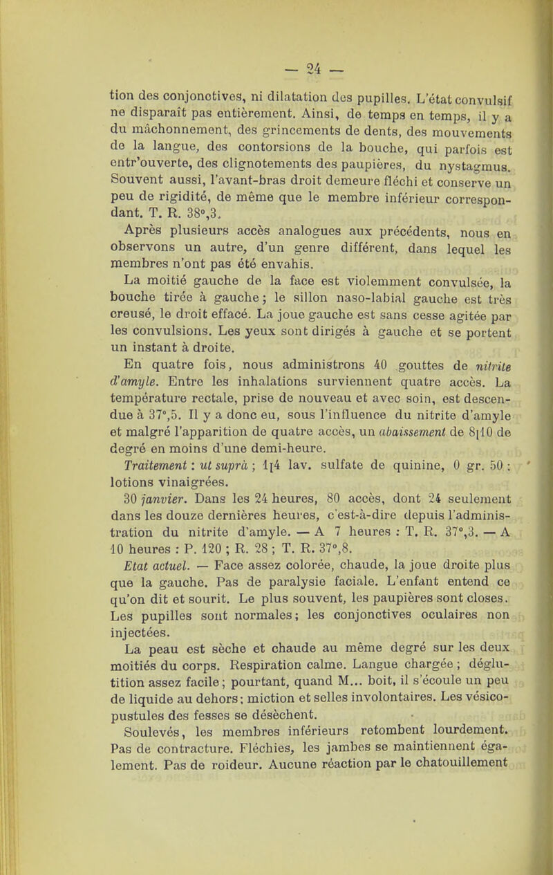 tion des conjonctives, ni dilatation des pupilles. L'état convulsif ne disparaît pas entièrement. Ainsi, de temps en temps, il y a du mâchonnement, des grincements de dents, des mouvements do la langue, des contorsions de la bouche, qui parfois est entr'ouverte, des clignotements des paupières, du nystagmus. Souvent aussi, l'avant-bras droit demeure fléchi et conserve un peu de rigidité, de même que le membre inférieur correspon- dant. T. R. 38°,3. Après plusieurs accès analogues aux précédents, nous en observons un autre, d'un genre différent, dans lequel les membres n'ont pas été envahis. La moitié gauche de la face est violemment convulsée, la bouche tirée à gauche ; le sillon naso-labial gauche est très creusé, le droit effacé. La joue gauche est sans cesse agitée par les convulsions. Les yeux sont dirigés à gauche et se portent un instant à droite. En quatre fois, nous administrons 40 gouttes de nitrite d'amyle. Entre les inhalations surviennent quatre accès. La température rectale, prise de nouveau et avec soin, est descen- due à 37°,5. Il y a donc eu, sous l'influence du nitrite d'amyle et malgré l'apparition de quatre accès, un abaissement de 8[10 de degré en moins d'une demi-heure. Traitement : ul suprà ; 1(4 lav. sulfate de quinine, 0 gr. .50 : lotions vinaigrées. 30 janvier. Dans les 24 heures, 80 accès, dont 24 seulement dans les douze dernières heures, c'est-à-dire depuis l'adminis- tration du nitrite d'amyle. — A 7 heures ; T. R. 37',3. — A 10 heures : P. 120 ; R. 28 ; T. R. 37»,8. Etat actuel. — Face assez colorée, chaude, la joue droite plus que la gauche. Pas de paralysie faciale. L'enfant entend ce qu'on dit et sourit. Le plus souvent, les paupières sont closes. Les pupilles sont normales; les conjonctives oculaires non injectées. La peau est sèche et chaude au même degré sur les deux moitiés du corps. Respiration calme. Langue chargée ; déglu- tition assez facile; pourtant, quand M... boit, il s'écoule un peu de liquide au dehors; miction et selles involontaires. Les vésico- pustules des fesses se désèchent. Soulevés, les membres inférieurs retombent lourdement. Pas de contracture. Fléchies, les jambes se maintiennent éga- lement. Pas de roideur. Aucune réaction par le chatouillement