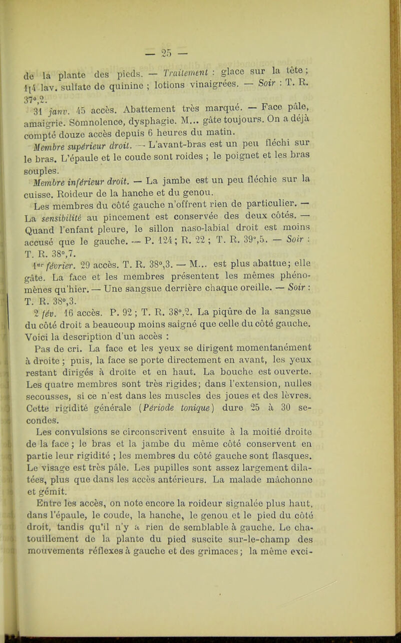 de la plante des pieds. - Trailemmt : glace sur la tête ; ll4 lav. sullate de quinine ; lotions vinaigrées. — Soir : T. R. 370 2. 31 javv. 45 accès. Abattement très marqué. — Face pâle, amaigrie. Somnolence, dysphagie. M... gâte toujours. On a déjà compote douze accès depuis 6 heures du matin. Membre supérieur droit. L'avant-bras est un peu fléchi sur le bras. L'épaule et le coude sont roides ; le poignet et les bras souples. Membre inférieur droit. — La jambe est un peu fléchie sur la cuisse. Roideur de la hanche et du genou. Les membres du côté gauche n'offrent rien de particulier. — La sensibilité au pincement est conservée des deux côtés. — Quand l'enfant pleure, le sillon naso-labial droit est moins accusé que le gauche. -~ P. 124; R. 22 ; T. R. 39°,5. - Soir : T. R. 38»,7. l-- février. 29 accès. T. R. 38»,3. — M... est plus abattue; elle gâte. La face et les membres présentent les mêmes phéno- mènes qu'hier. — Une sangsue derrière chaque oreille. — Soir : T. R. 38«,3. 2 fév. 16 accès. P. 92 ; T. R. 38°,2. La piqûre de la sangsue du côté droit a beaucoup moins saigné que celle du côté gauche. Voici la description d'un accès : Pas de cri. La face et les yeux se dirigent momentanément à droite ; puis, la face se porte directement en avant, les yeux restant dirigés à droite et en haut. La bouche est ouverte. Les quatre membres sont très rigides; dans l'extension, nulles secousses, si ce n'est dans les muscles des joues et des lèvres. Cette rigidité générale (Période tonique) dure 25 à 30 se- condes. Les convulsions se circonscrivent ensuite à la moitié droite de la face ; le bras et la jambe du même côté conservent en partie leur rigidité ; les membres du côté gauche sont flasques. Le visage est très pâle. Les pupilles sont assez largement dila- tées, plus que dans les accès antérieurs. La malade mâchonne et gémit. Entre les accès, on note encore la roideur signalée plus haut, dans l'épaule, le coude, la hanche, le genou et le pied du côté droit, tandis qu'il n'y a rien do semblable à gauche. Le cha- touillement de la plante du pied suscite sur-le-champ des mouvements réflexes à gaucho et des grimaces; la même exoi-