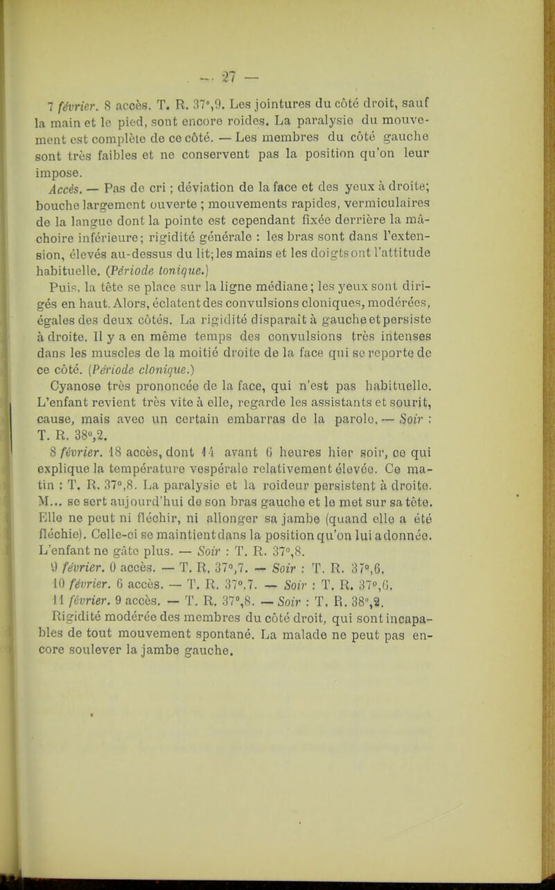 7 février. 8 accès. T. R. 37%9. Les jointures du côté droit, sauf la main et lo pied, sont encore roidcs. La paralysie du mouve- ment est complèle de ce côté. — Les membres du côté gauche sont très faibles et ne conservent pas la position qu'on leur impose. Accès. — Pas de cri ; déviation de la face et des yeux à droite; bouche largement ouverte ; mouvements rapides, vermiculaires de la langue dont la pointe est cependant fixée derrière la mâ- choire inférieure; rigidité générale : les bras sont dans l'exten- sion, élevés au-dessus du lit; les mains et les doigts ont l'attitude habituelle. (Période tonique.) Puip, la tète se place sur la ligne médiane; les yeux sont diri- gés en haut. Alors, éclatent des convulsions cloniques, modérées, égales des deux côtés. La rigidité disparaît à gauche et persiste à droite. Il y a en même temps des convulsions très intenses dans les muscles de la moitié droite de la face qui se reporte de ce côté. [Période clonique.) Cyanose très prononcée de la face, qui n'est pas habituelle. L'enfant revient très vite à elle, regarde les assistants et sourit, cause, mais avec un certain embarras de la parole. — Soir : T. R. 38»,2. S février. 18 accès, dont i i avant 6 heures hier soir, ce qui explique la température vespérale relativement élevée. Ce ma- tin : T. R. 370,8. La paralysie et la roideur persistent à droite. M.., se sert aujourd'hui de son bras gauche et le met sur sa tête. Elle ne peut ni fléchir, ni allonger sa jambe (quand elle a été fléchie). Celle-ci se maintientdans la position qu'on lui adonnée. L'enfant ne gâte plus. — Soir : T. R. o7<',8. 'J février. 0 accès. — T. R. 37°,7. - Soir : T. R. 3r°,6. 10 février. 6 accès. — T. R. 37.7. — Soir : T. R. 37°,G. H février. 9 accès. — T. R, 37°,8. — Soir : T. R. 38°,2. Rigidité modérée des membres du côté droit, qui sont incapa- bles de tout mouvement spontané. La malade ne peut pas en- core soulever la jambe gauche.