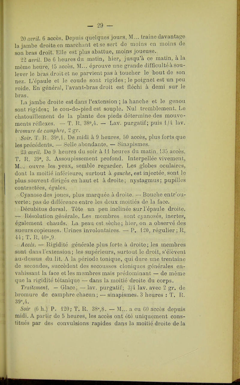 00 avril. 6 accès. Depuis quelques jours, M... traîne clavantacïe la jambe droite on marchant et se sert do moins en moins de son bras droit. Elle est plus abattue, moins joueuse, ■li avril. De C heures du matin, hier, jusqu'à ce matin, à la même heure, 15 accès. Î\I... éprouve une grande difficulté à sou- lever le bras droit et no parvient pas à toucher le bout de son nez. L'épaule et le coude sont rigides ; le poignet est un pou roide. En général, l'avant-bras droit est tléchi à demi sur le bras. La jambe droite est dans l'extension ; la hanche et le genou sont rigides; le cou-de-pied est souple. Nul tremblement. Le chatouillement de la plante des pieds détermine des mouve- ments réflexes. — T. R. 38'',4. — Lav. purgatif; puis 1/4 lav. bromure de camphre, i gr. Soir. T. R 39,!. De midi à 9 heures, 50 accès, plus forts que les précédents. — Selle abondante. — Sinapismes. 23 avril. De 9 heures du soir à 11 heures du matin, 135 accès. T. R. 39°, 3. Assoupissement profond. Interpellée vivement, M... ouvre les yeux, semble regarder. Les globes oculaires, dont la moitié inférieure^ surtout à gauche, est injectée, sont le plus souvent dirigés en haut et adroite; nystagmus; pupilles contractées, égales. Cyanose des joues, plus marquée adroite. — Bouche entr'ou- verte; pas do différence entre les deux moitiés do la face. Décubitus dorsal. Tête un peu inclinée sur l'épaule droite. — Résolution générale. Les membres sont cyanoses, inertes, également chauds, La peau est sèche; hier, on a observé des sueurs copieuses. Urines involontaires. — P. 120, régulier; R, 4 i; T. R. 40°,9. Accès. — Rigidité générale plus forte à droite; les membres sont dans l'extension; les supérieurs, surtout le droit, s'élèvent au-dessus du lit. A la période tonique, qui dure une trentaine de secondes, succèdent des secousses cloniqucs générales en- vahissant la face et les membres mais prédominant — de mémo que la rigidité tétanique — dans la moitié droite du corps. Traitement. — Glace, — lav. purgatif; 3/-i lav. avec 2 gr, de bromure de camphre chacun ; — sinapismes. 3 heures : T. R. 39%/i. Soir (G h.) P. 120; T. R. 38°,8. — M... a eu GO accès depuis midi. A partir de 5 heures, les accès ont été uniquement cons- titués par des convulsions rapides dans la moitié droite de la