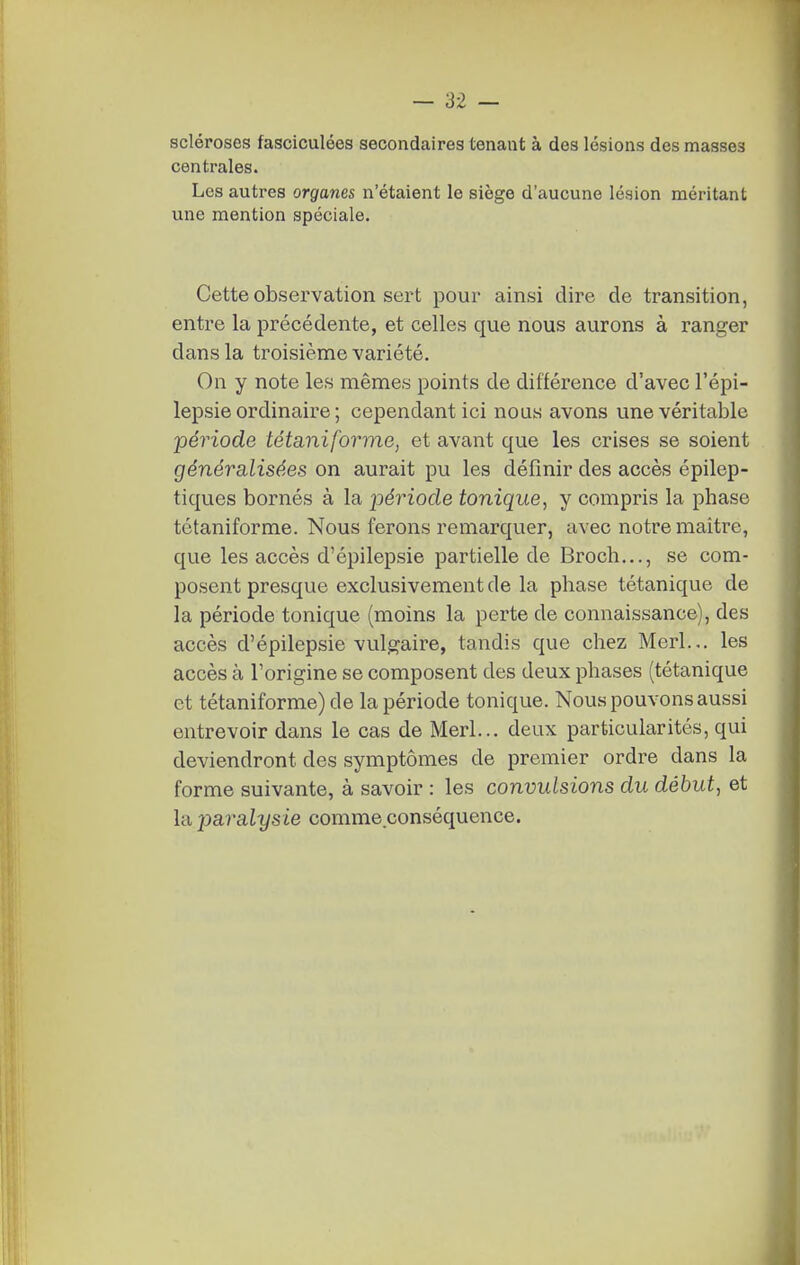 scléroses fasciculées secondaires tenant à des lésions des masses centrales. Les autres organes n'étaient le siège d'aucune lésion méritant une mention spéciale. Cette observation sert pour ainsi dire de transition, entre la précédente, et celles que nous aurons à ranger dans la troisième variété. On y note les mêmes points de différence d'avec l'épi- lepsie ordinaire ; cependant ici nous avons une véritable période tétaniforme, et avant que les crises se soient généralisées on aurait pu les définir des accès épilep- tiques bornés à la jjériode tonique, y compris la phase tctaniforme. Nous ferons remarquer, avec notre maître, que les accès d'épilepsie partielle de Broch,.., se com- posent presque exclusivement de la phase tétanique de la période tonique (moins la perte de connaissance), des accès d'épilepsie vulgaire, tandis que chez Merl... les accès à l'origine se composent des deux phases (tétanique et tétaniforme)de la période tonique. Nous pouvons aussi entrevoir dans le cas de Merl... deux particularités, qui deviendront des symptômes de premier ordre dans la forme suivante, à savoir : les convulsions du début, et la paralysie comme conséquence.