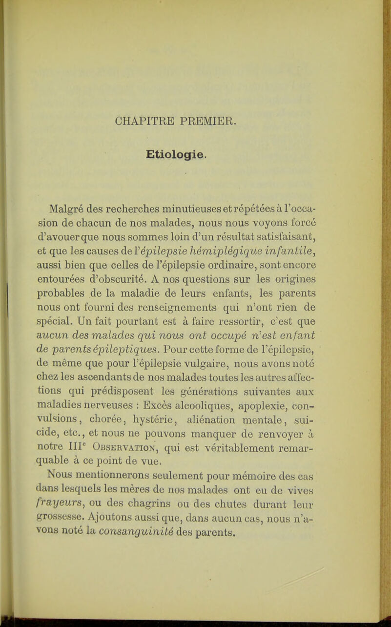 CHAPITRE PREMIER. Etiologie. Malgré des recherches minutieuses et répétées à l'occa- sion de chacun de nos malades, nous nous voyons forcé d'avouer que nous sommes loin d'un résultat satisfaisant, et que les causes de Vépilepsie hémiplégique infantile, aussi bien que celles de l'épilepsie ordinaire, sont encore entourées d'obscurité. A nos questions sur les origines probables de la maladie de leurs enfants, les parents nous ont fourni des renseignements qui n'ont rien de spécial. Un fait pourtant est à faire ressortir, c'est que aucun des malades qui nous ont occupé n'est enfant de parents épileptiques. Pour cette forme de l'épilepsie, de même que pour l'épilepsie vulgaire, nous avons noté chez les ascendants de nos malades toutes les autres affec- tions qui prédisposent les générations suivantes aux maladies nerveuses : Excès alcooliques, apoplexie, con- vulsions, chorée, hystérie, aliénation mentale, sui- cide, etc., et nous ne pouvons manquer de renvoyer à notre IIP Observation, qui est véritablement remar- quable à ce point de vue. Nous mentionnerons seulement pour mémoire des cas dans lesquels les mères de nos malades ont eu de vives frayeurs, ou des chagrins ou des chutes durant leiu- grossesse. Ajoutons aussi que, dans aucun cas, nous n'a- vons noté la consanguinité des parents.