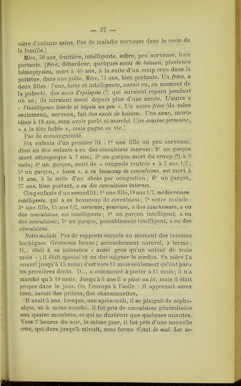 mère d'enfants sains. Pas do maladie nerveuse dans le reste de la famille,] Mère, 50 ans, fruitière, intelligente, sobre, peu nerveuse, bien portante. [P^re, débardeur, quelques excès de boisson, plusieurs hémoptysies, mort à /if) ans, h la suite d'un coup reçu dans la poitrine, dans une,joute. Mère, 7i ans, bien portante. Un frère, a deux filles : l'une, forte et intelligente, aurait eu, au moment de la puberté, des accès d'épilepsie (?) qui auraient reparu pendant un an; ils auraient cessé depuis plus d'une année. L'autre a <, Vintelligence lourde et bégaie un feu. ». Un autre frère (de mère seulement), nerveux, fait des excès de boisson. Une sœur, morte idiote à 19 ans, sans avoir parlé ni marché. Une cousine germaine, « a la tête faible », mais gagne sa vie.] Pas do consanguinité. Six enfants d'un premier lit : 1 une fille un peu nerveuse, dont un des enfants a eu des convulsions internes; 2° un garçon mort athrepsique à ? ans; 3° un garçon mort du croup (?) à 9 mois; 4° un garçon, mort de « rougeole rentrée » à 2 ans 1/2; 5 un garçon, « bossu », a eu beaucoup de convulsions, est mort à 18 ans, à la suite d'un abcès par congestion; 6° un garçon, 27 ans, bien portant, a eu des convulsions internes. Cinq enfants d'unsecondlit: l^une fillo,18ans 1/2, môdiocremen intelligente, qui a eu beaucoup de convulsions; 2 notre malade; 3» une fille, 15 ans 1/2, nerveuse, peureuse, a des cauchemars, a eu des convulsions, est intelligente; 4» un garçon intelligent, a eu des convulsions; 5 un garçon, passablement intelligent, a eu des convulsions. Notremulade. Pas de rapports sexuels au moment des ivresses bachiques. Grossesse bonne ; accouchement naturel, à terme ; D... était à sa naissance » aussi gros qu'un enfant do trois mois » ; il était cyanosé et on dut saigner le cordon. Sa mère l'a nourri jusqu'à 15 mois; c'est vers 13 mois seulement qu'ont paru les premières dents. D... a commencé à parler à 15 mois ; il n'a marché qu'à 18 mois. Jusqu'à 0 ans il a pissé au lit, mais il était propre dans le jour. On l'envoya à l'asile : il apprenait assez bien, savait des prières, des chansonnettes. Il avait 5 ans, lorsque, une après-midi, il se plaignit de oépha- algie, et à peine couché, il fut pris de convulsions généralisées aux quatre membres, et qui ne durèrent que quelques minutes. Vers 7 heures du soir, le mémo jour, il fut pris d'une nouvelle crise, qui dura jusqu'à minuit, sous forme cVélat de mal. Les se-
