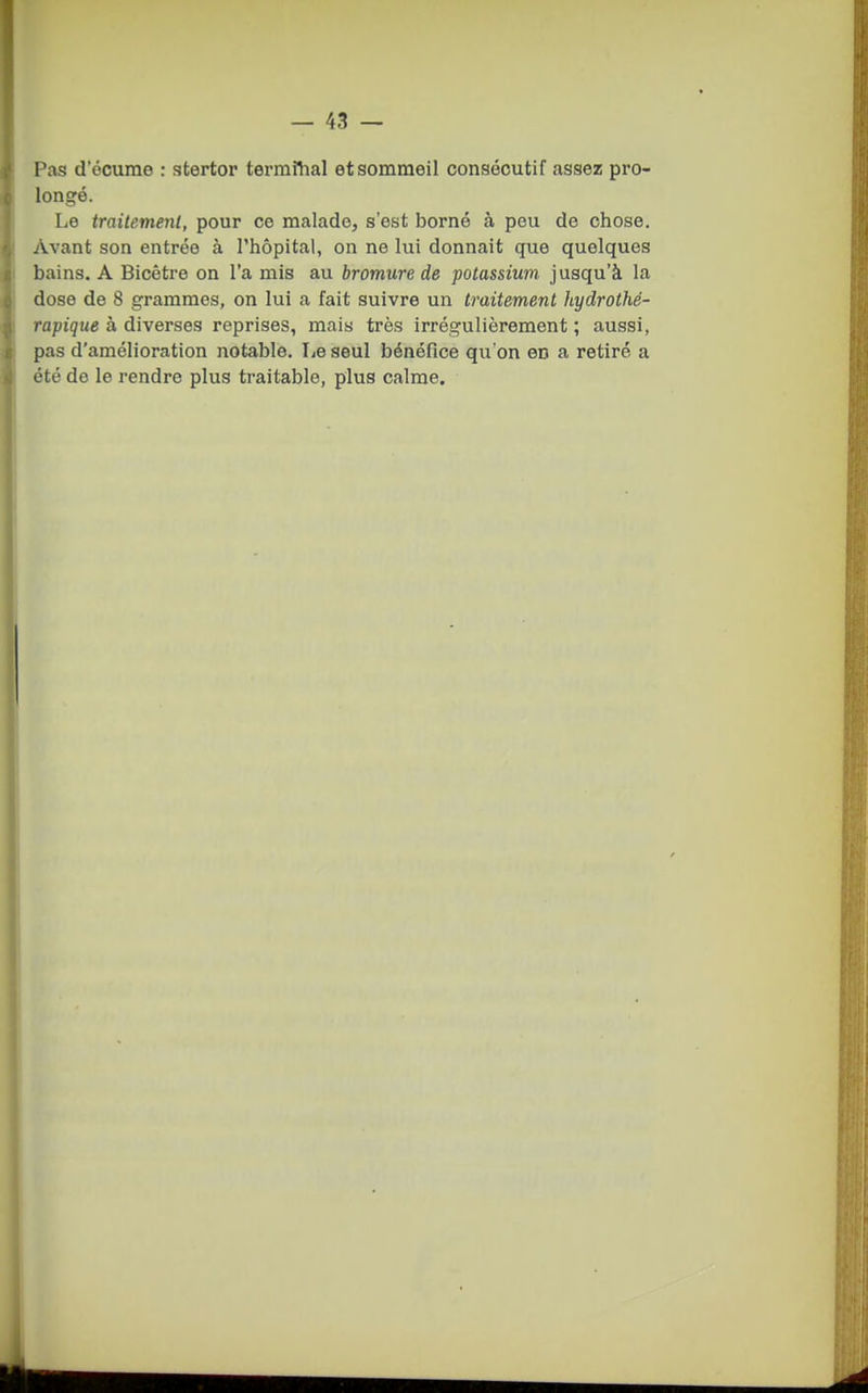 Pas d'écume : stertor termfhal et sommeil consécutif assez pro- longé. Le traitement, pour ce malade, s'est borné à peu de chose. Avant son entrée à l'hôpital, on ne lui donnait que quelques bains. A Bicêtre on l'a mis au bromure de potassium jusqu'à la dose de 8 grammes, on lui a fait suivre un traitement hydrothé- rapique a diverses reprises, mais très irrégulièrement; aussi, pas d'amélioration notable. Le seul bénéfice qu'on en a retiré a été do le rendre plus traitable, plus calme.