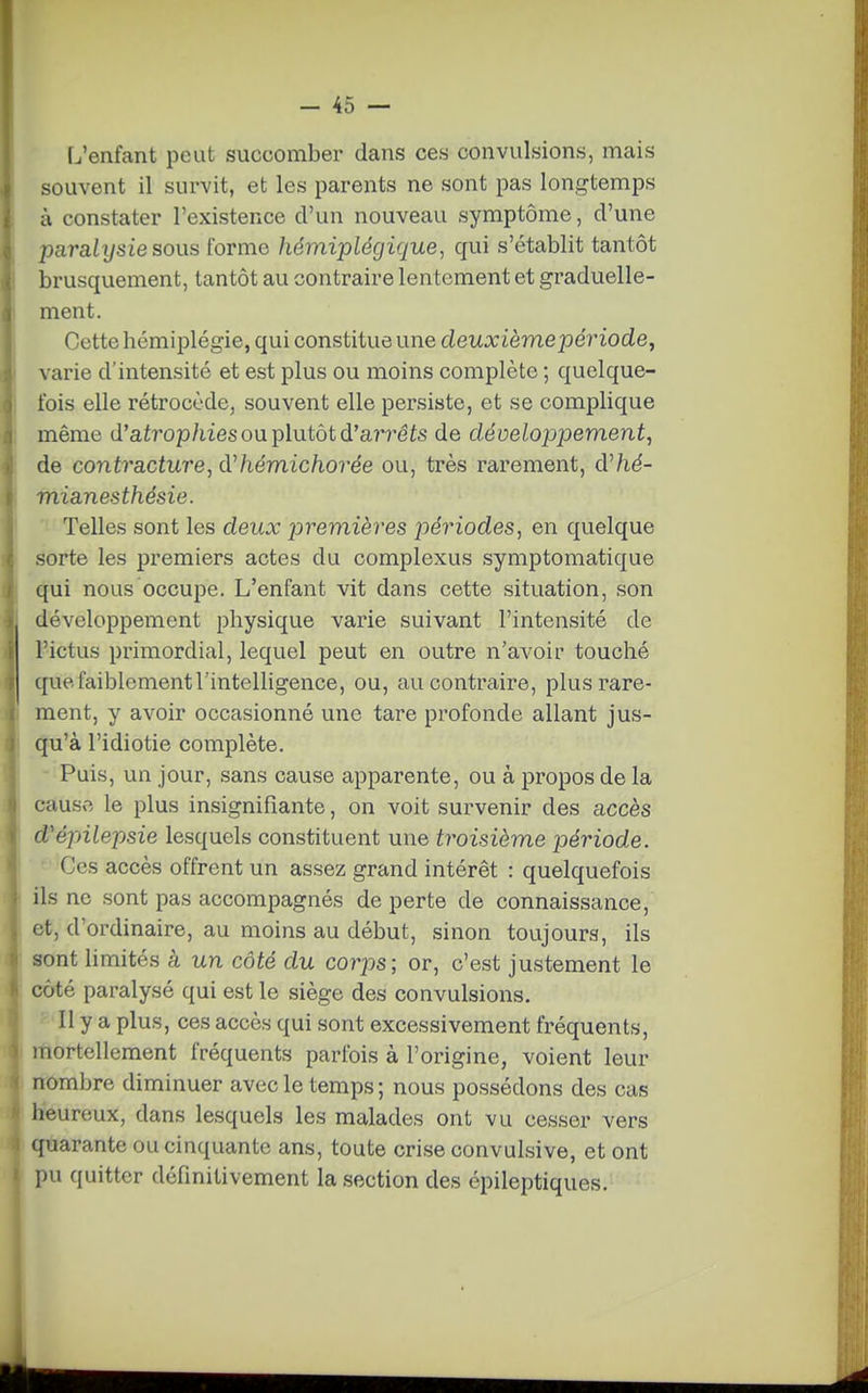 L'enfant peut succomber dans ces convulsions, mais souvent il survit, et les parents ne sont pas longtemps à constater l'existence d'un nouveau symptôme, d'une paralysie sous forme liémiplégique, qui s'établit tantôt brusquement, tantôt au contraire lentement et graduelle- ment. Cette hémiplégie, qui constitue une deuxième période, varie d'intensité et est plus ou moins complète ; quelque- fois elle rétrocède, souvent elle persiste, et se complique même d'aiî'op/iies ou plutôt d'aîTéis de développement, de contracture, dliémichorée ou, très rarement, d^hé- mianesthésie. Telles sont les deux premières périodes, en quelque sorte les premiers actes du complexus symptomatique qui nous occupe. L'enfant vit dans cette situation, son développement physique varie suivant l'intensité de l'ictus primordial, lequel peut en outre n'avoir touché que faiblement l'intelligence, ou, au contraire, plus rare- ment, y avoir occasionné une tare profonde allant jus- qu'à l'idiotie complète. - Puis, un jour, sans cause apparente, ou à propos de la cause le plus insignifiante, on voit survenir des accès d'épilepsie lesquels constituent une troisième période. Ces accès offrent un assez grand intérêt : quelquefois ils ne sont pas accompagnés de perte de connaissance, et, d'ordinaire, au moins au début, sinon toujours, ils sont limités à un côté du corps; or, c'est justement le côté paralysé qui est le siège des convulsions. Il y a plus, ces accès qui sont excessivement fréquents, mortellement fréquents parfois à l'origine, voient leur nombre diminuer avec le temps; nous possédons des cas heureux, dans lesquels les malades ont vu cesser vers quarante ou cinquante ans, toute crise convulsive, et ont pu quitter définitivement la section des épileptiques.