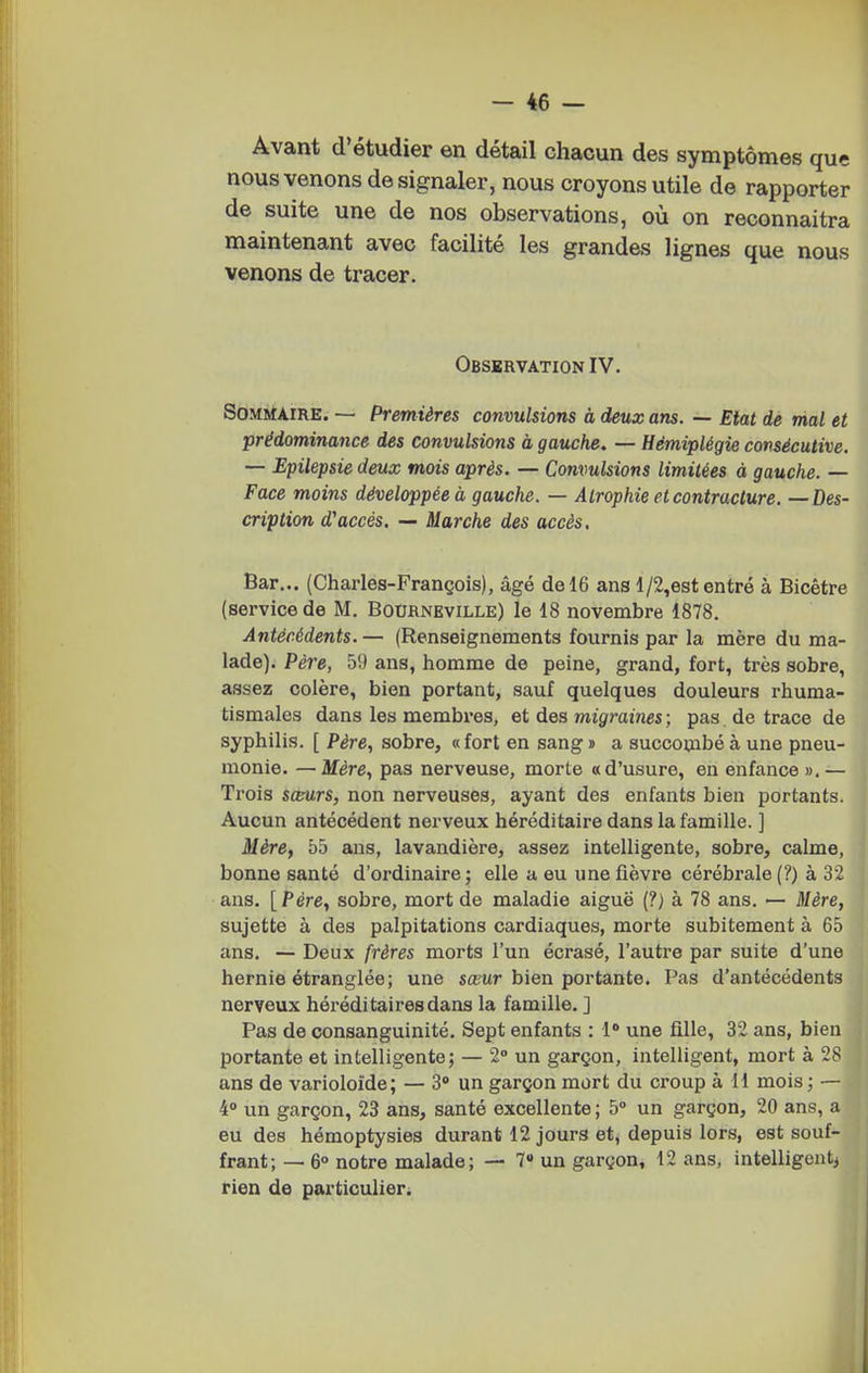 Avant d'étudier en détail chacun des symptômes que nous venons de signaler, nous croyons utile de rapporter de suite une de nos observations, où on reconnaitra maintenant avec facilité les grandes lignes que nous venons de tracer. Obsbrvation IV. Sommaire. — Premières convulsions à deux ans. — Etat de mal et prédominance des convulsions à gauche, — Hémiplégie consécutive. — Epilepsie deux mois après. — Convulsions limitées à gauche. — Face moins développée à gauche. — Atrophie et contracture. —Des- cription d'accès. — Marche des accès. Bar... (Charles-François), âgé de 16 ans l/2,est entré à Bicêtre (service de M. Bourneville) le 18 novembre 1878. Antécédents. — (Renseignements fournis par la mère du ma- lade). Père, 59 ans, homme de peine, grand, fort, très sobre, assez colère, bien portant, sauf quelques douleurs rhuma- tismales dans les membres, et des migraines ; pas de trace de syphilis. [ Père, sobre, «fort en sang s a succombé à une pneu- monie. — Mère, pas nerveuse, morte «d'usure, en enfance».— Trois sceurs, non nerveuses, ayant des enfants bien portants. Aucun antécédent nerveux héréditaire dans la famille. ] Mère, 55 ans, lavandière, assez intelligente, sobre, calme, bonne santé d'ordinaire; elle a eu une fièvre cérébrale (?) à 32 ans. [Père, sobre, mort de maladie aiguë (?; à 78 ans. — Mère, sujette à des palpitations cardiaques, morte subitement à 65 ans. — Deux frères morts l'un écrasé, l'autre par suite d'une hernie étranglée; une sœwr bien portante. Pas d'antécédents nerveux héréditaires dans la famille. ] Pas de consanguinité. Sept enfants : 1* une fille, 32 ans, bien portante et intelligente; — 2° un garçon, intelligent, mort à 28 ans de varioloide; — 3 un garçon mort du croup à 11 mois; — 4° un garçon, 23 ans, santé excellente ; 5° un garçon, 20 ans, a eu des hémoptysies durant 12 jours et, depuis lors, est souf- frant; — 6° notre malade; — 7» un garçon, 12 ans, intelligentj rien de particulier.