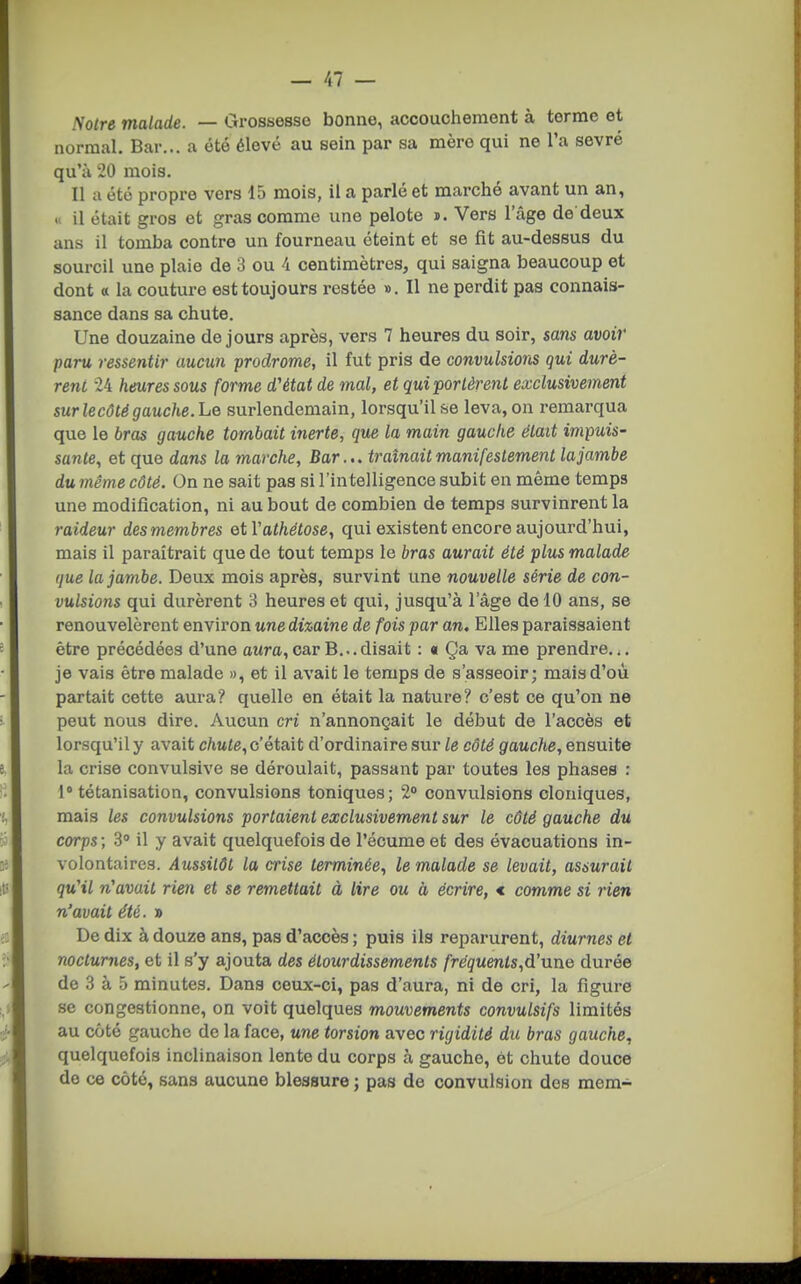 Notre malade. — Grossesse bonne, accouchement à terme et normal. Bar... a été élevé au sein par sa mère qui ne l'a sevré qu'à 20 mois. Il a été propre vers 15 mois, il a parlé et marché avant un an, « il était gros et gras comme une pelote d. Vers l'âge de deux ans il tomba contre un fourneau éteint et se fit au-dessus du sourcil une plaie de 3 ou i centimètres, qui saigna beaucoup et dont « la couture est toujours restée ». Il ne perdit pas connais- sance dans sa chute. Une douzaine de jours après, vers 7 heures du soir, sans avoir paru ressentir aucun prodrome, il fut pris de convulsions qui durè- rent 24 heures sous forme d'état de mal, et qui portèrent exclusivement sur le côté gauche. liQ surlendemain, lorsqu'il se leva, on remarqua que le bras gauche tombait inerte, que la main gauche était impuis- sante, et que dons la marche. Bar... traînait manifestement la jambe dumême côté. On ne sait pas si l'intelligence subit en même temps une modification, ni au bout de combien de temps survinrent la raideur des membres etVathétose, qui existent encore aujourd'hui, mais il paraîtrait que de tout temps le bras aurait été plus malade que la jambe. Deux mois après, survint une nouvelle série de con- vulsions qui durèrent 3 heures et qui, jusqu'à l'âge de 10 ans, se renouvelèrent environ une dizaine de fois par an. Elles paraissaient être précédées d'une aura,car B...disait : « Ça va me prendre... je vais être malade », et il avait le temps de s'asseoir; mais d'où partait cette aura? quelle en était la nature? c'est ce qu'on ne peut nous dire. Aucun cri n'annonçait le début de l'accès et lorsqu'il y avait chute, c'était d'ordinaire sur le côté gauche, ensuite la crise convulsive se déroulait, passant par toutes les phases : 1° tétanisation, convulsions toniques; 2» convulsions cloniques, mais les convulsions portaient exclusivement sur le côté gauche du corps ; 3» il y avait quelquefois de l'écume et des évacuations in- volontaires. Aussitôt la crise terminée, le malade se levait, asiurait qu'il n'avait rien et se remettait à lire ou à écrire, < comme si rien n'avait été. » De dix à douze ans, pas d'accès ; puis ils reparurent, diurnes et nocturnes, et il s'y ajouta des étourdissements fréquents,d'une durée de 3 à 5 minutes. Dans ceux-ci, pas d'aura, ni de cri, la figure se congestionne, on voit quelques mouvements convulsifs limités au côté gauche de la face, une torsion avec rigidité du bras gauche., quelquefois inclinaison lente du corps à gauche, ét chute douce de ce côté, sans aucune blessure ; pas de convulsion des mem-