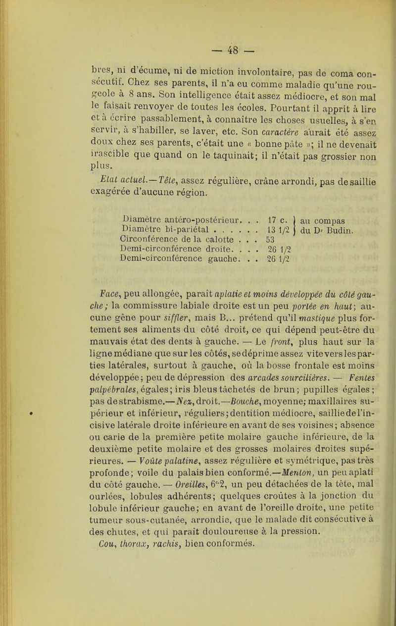 bycs, ni d'écume, ni de miction involontaire, pas de coma con- sccutil'. Chez ses parents, il n'a eu comme maladie qu'une rou- geole à 8 ans. Son intelligence était assez médiocre, et son mal le faisait renvoyer de toutes les écoles. Pourtant il apprit à lire et à écrire passablement, à connaître les choses usuelles, à s'en servir, à s'habiller, se laver, etc. Son caractère aurait été assez doux chez ses parents, c'était une « bonne pâte »; il ne devenait irascible que quand on le taquinait; il n'était pas grossier non plus. Elal actuel.—Têle, assez régulière, crâne arrondi, pas de saillie exagérée d'aucune région. Diamètre antéro-postérieur. . . 17 c. l au compas Diamètre bi-pariétal 13 1/2 | du D-- Budin. Circonférence de la calotte ... 53 Derai-circonférence di'oile. ... 26 1/2 Demi-circonférence gauche. . . 26 1/2 Face, peu allongée, paraît aplatie et moins développée du côté gau- che; la commissure labiale droite est un peu portée en haut; au- cune gêne pour siffler, mais B... prétend qu'il mastique plus for- tement ses aliments du côté droit, ce qui dépend peut-être du mauvais état des dents à gauche. — Le front, plus haut sur la lignemédiane que sur les côtés, sedéprime assez vitevers les par- ties latérales, surtout à gauche, où la bosse frontale est moins développée ; peu de dépression des arcades sourcilières. — Petites palpébrales, égales; iris bleus tachetés de brun; pupilles égales; pas de strabisme.—iVe», droit.—Bouche, moyenne; maxillaires su- • périeur et inférieur, réguliers; dentition médiocre, saillie de l'in- cisive latérale droite inférieure en avant de ses voisines ; absence ou carie de la première petite molaire gauche inférieure, de la deuxième petite molaire et des grosses molaires droites supé- rieures. — Voûte palatine, assez régulière et symétrique, pas très profonde; voile du palais bien conformé.—Menton, un peu aplati du côté gauche. — Oreilles, 6''2, un peu détachées de la tète, mal ourlées, lobules adhérents; quelques croûtes à la jonction du lobule inférieur gauche; en avant de l'oreille droite, une petite tumeur sous-cutanée, arrondie, que le malade dit consécutive à des chutes, et qui parait douloureuse à la pression. Cou, thorax, rachis, bien conformés.