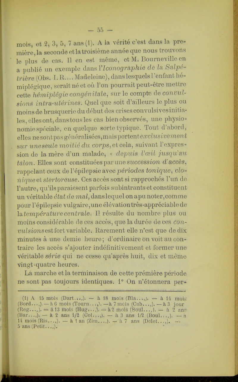 mois, ot 2» 3, 5, 7 ans (l). A la vérité c'est dans la pre- mière, la seconde et la troisième année que nous trouvons le plus de cas. Il en est même, et M. Bourneville en a publié un exemple dans VIconogmjihie de la Salpô- trière (Obs. I. R.... Madeleine), dans lesquels l'enfant bé- miplégique, serait né et où l'on pourrait peut-être mettre cette hémiplôgiG congénitale, sur le compte de condui- sions intra-utérines. Quelque soit d'ailleurs le plus ou moins de brusquerie du début des crises convulsivesinitia- les, elles ont, dans tous les cas bien observés, une pbysio- nomif.spéciale, en quelque sorte typique. Tout d'abord, elles nesontpasgénérabsées,maisportentexciKsiue??2e?iÉ sur uneseule moitié du corps, et cela, suivant l'expres- sion de la mère d'un malade, « depuis Vœil jusqu'au talon. Elles sont constituées par une succession d'accès, rappelant ceux de Fépilepsie avec pe?'iodes tonic^ue, do- nique et stertoreuse. Ces accès sont si rapprochés l'un de l'autre, qu'ils paraissent parfois subintrants et constituent un véritable état de mal, danslequel on apu noter,comme pour répilepsie vulgaire,une élévationtrès-appréciablede làtempératurecentrale. Il résulte du nombre plus ou moins considérable de ces accès, que la durée de ces don- uitisions est fort variable» Rarement elle n'est que de dix minutes à une demie heure; d'ordinaire on voit au con- traire les accès s'ajouter indéfînitivement et former une Véritable série qui ne cesse qu'après huit, dix et même vingt-quatre heures. La marche et la terminaison de cette prémière période ne sont pas toujours identiques. 1 On n'étonnera per* (1) A 15 mois (Dart...,). — à 18 mois (Bla...,;. — à 14 moif (Bord,..,). —h G mois (Tourn.. —à 7 mois (Cab...,). — à 3 jour (Rcg...,). —à 13 mois (Hug....). — à,2 mois (Soul...,).— à 2 anfi (Har...,). — à 2 ans 1/2 (Col...,). — à 3 ans 1/2 (Uoul...,). --:i 14 mois (Ris...,). — à 1 an (Zim ). — ii 7 ans (Dclcl...,}. --- 5 ans (Petit...,).