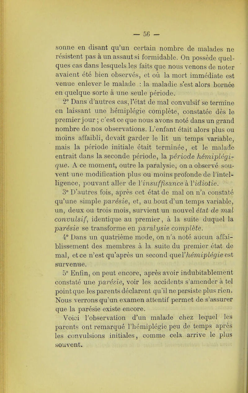 — 50 — sonne en disant qu'un certain nombre de malades ne résistent pas à un assaut si formidable. On possède quel- ques cas dans lesquels les faits que nous venons de noter avaient été bien observés, et où la mort immédiate est venue enlever le malade : la maladie s'est alors bornée en quelque sorte à une seule période. 2° Dans d'autres cas, l'état de mal convulsif se termine en laissant une hémiplégie complète, constatée dès le premier jour ; c'est ce que nous avons noté dans un grand nombre de nos observations. L'enfant était alors plus ou moins affaibli, devait garder le lit un temps variable, mais la période initiale était terminée, et le malade entrait dans la seconde période, la période hémiplégi- que. A ce moment, outre la paralysie, on a observé sou- vent une modification plus ou moins profonde de l'intel- ligence, pouvant aller de l'insuffisance à Vidiotie. 3° D'autres fois, après cet état de mal on n'a constaté qu'une simple parésie, et, au bout d'un temps variable, un, deux ou trois mois, survient un nouvel état de mal convulsif^ identique au premier, à la suite duquel la parésie se transforme en paralysie complète. 4° Dans un quatrième mode, on n'a noté aucun affai- blissement des membres à la suite du premier état de mal, et ce n'est qu'après un second quer/iemip/égie est survenue. 5 Enfin, on peut encore, après avoir indubitablement constaté une parésie, voir les accidents s'amender à tel point que les parents déclarent qu'il ne persiste plus rien. Nous verrons qu'un examen attentif permet de s'assurer que la parésie existe encore. Voici l'observation d'un malade chez lequel les parents ont remarqué l'hémiplégie peu de temps après les convulsions initiales, comme cela arrive le plus souvent.