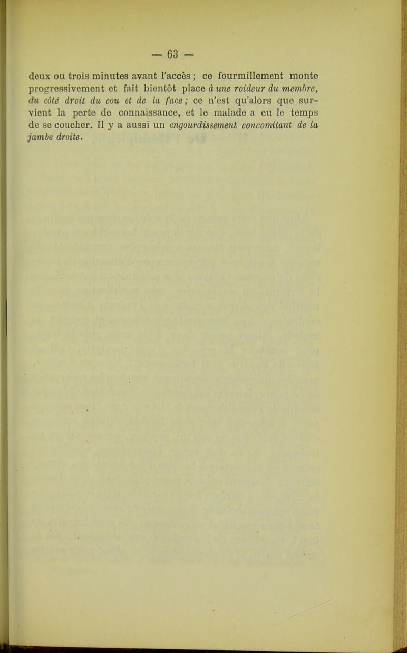 doux ou trois minutes avant l'accès ; ce fourmillement monte progressivement et fait bientôt ipla.ce à une raideur du membre, du côté droit du cou et de la face ; ce n'est qu'alors que sur- vient la porte de connaissance, et le malade a eu le temps de se coucher. Il y a aussi un engourdissement concomitant de la jambe droite.