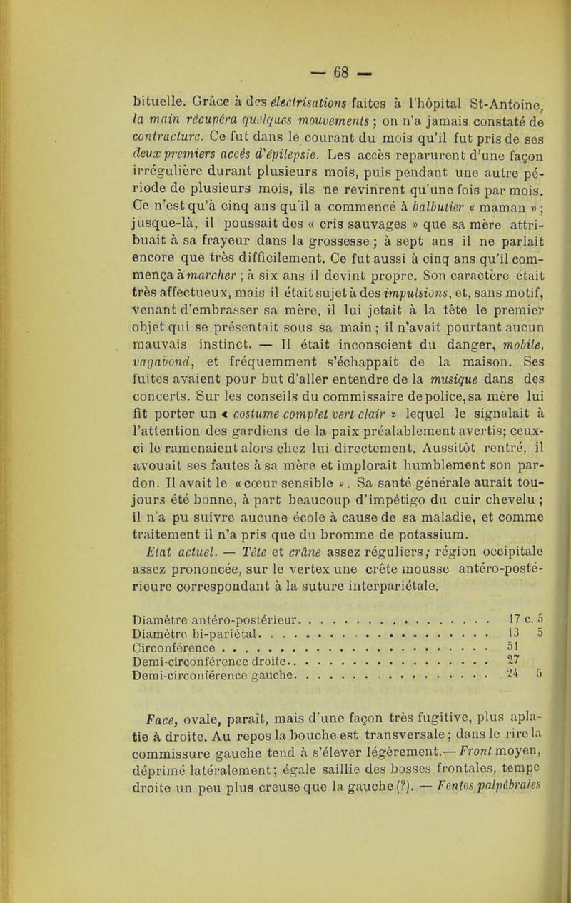 bituclle. Grâce a des éledrisations faites à l'hôpital St-Antoine, la main récupéra quelques mouvements ; on n'a jamais constaté de contracture. Co fut dans le courant du mois qu'il fut pris do ses devx premiers accès d'épilepsie. Les accès reparurent d'une façon irrégulière durant plusieurs mois, puis pendant une autre pé- riode de plusieurs mois, ils ne revinrent qu'une fois par mois. Ce n'est qu'à cinq ans qu'il a commencé à balbutier « maman » ; jusque-là, il poussait des « cris sauvages » que sa mère attri- buait à sa frayeur dans la grossesse ; à sept ans il ne parlait encore que très difficilement. Ce fut aussi à cinq ans qu'il com- mença à marc/ier ; à six ans il devint propre. Son caractère était très affectueux, mais il était sujet à des impulsions, et, sans motif, venant d'embrasser sa mère, il lui jetait à la tête le premier objet qui se présentait sous sa main ; il n'avait pourtant aucun mauvais instinct. — Il était inconscient du danger, mobile, vagabond, et fréquemment s'échappait de la maison. Ses fuites avaient pour but d'aller entendre de la musique dans des concerts. Sur les conseils du commissaire de police, sa mère lui fit porter un < costume complet vert clair j> lequel le signalait à l'attention des gardiens de la paix préalablement avertis; ceux- ci le ramenaient alors chez lui directement. Aussitôt rentré, il avouait ses fautes à sa mère et implorait humblement son par- don. Il avait le «cœur sensible ». Sa santé générale aurait tou- jours été bonne, à part beaucoup d'impétigo du cuir chevelu ; il n'a pu suivre aucune école à cause de sa maladie, et comme traitement il n'a pris que du bromme de potassium. Etat actuel. — Tête et crâne assez réguliers; région occipitale assez prononcée, sur le vertex une crête mousse antéro-posté- rieure correspondant à la suture interpariétale. Diamètre antéro-postérieur Diamètre bi-pariétal. . . . Circonférence Demi-circonférence droite.. Demi-circonférence gauche. Face, ovale, paraît, mais d'une façon très fugitive, plus apla- tie à droite. Au repos la bouche est transversale ; dans le rire la commissure gauche tend à s'élever légèrement.— Front moyen, déprimé latéralement; égale saillie des bosses frontales, tempe droite un peu plus creuse que la gauche (?). — Fentes palpébrales 17 c. 5 13 5 51 27 24 5