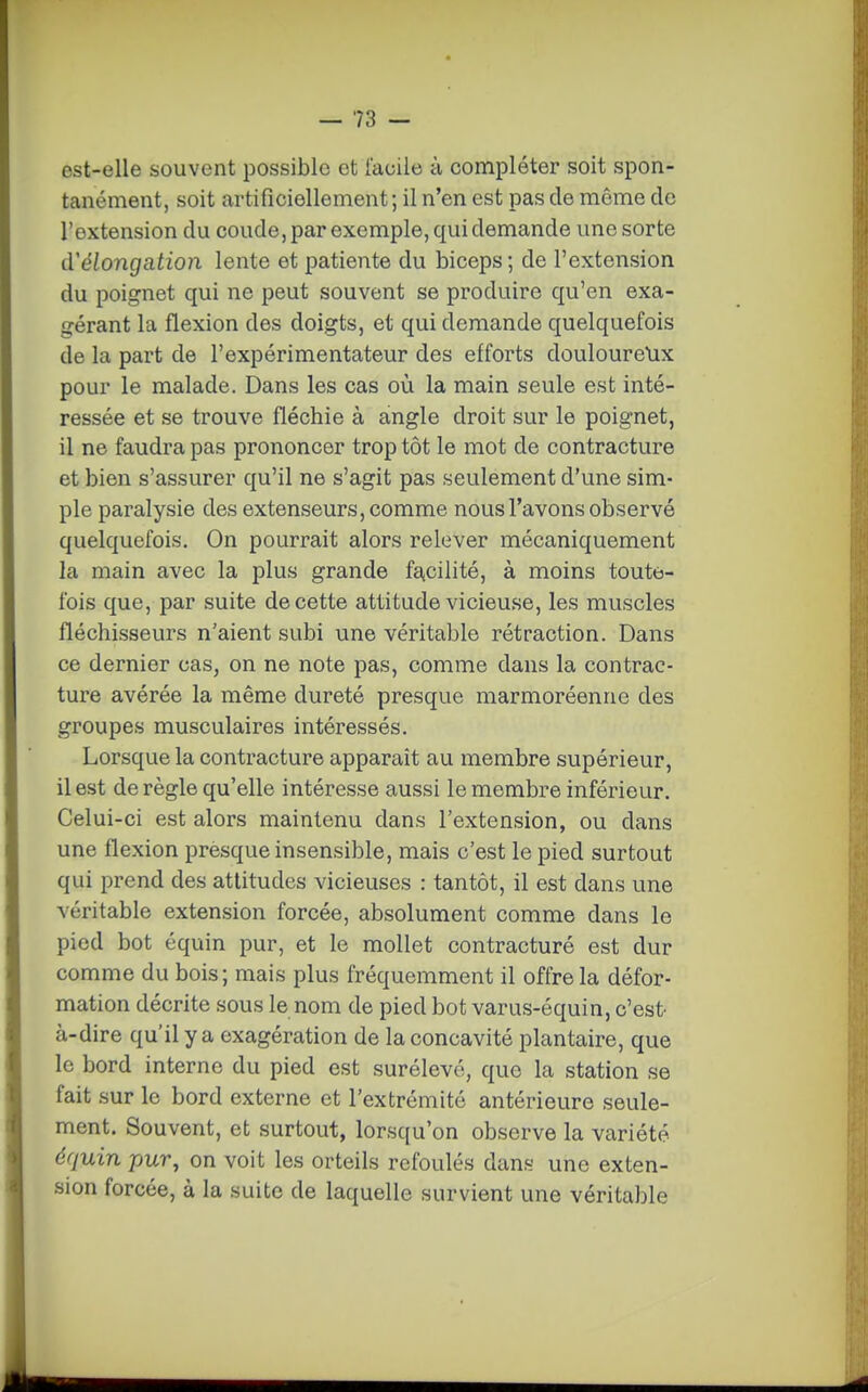est-elle souvent possible et facile à compléter soit spon- tanément, soit artificiellement; il n'en est pas de même de l'extension du coude, par exemple, qui demande une sorte d'élongation lente et patiente du biceps ; de l'extension du poignet qui ne peut souvent se produire qu'en exa- gérant la flexion des doigts, et qui demande quelquefois de la part de l'expérimentateur des efforts douloure\ix pour le malade. Dans les cas où la main seule est inté- ressée et se trouve fléchie à angle droit sur le poignet, il ne faudra pas prononcer trop tôt le mot de contracture et bien s'assurer qu'il ne s'agit pas seulement d'une sim- ple paralysie des extenseurs, comme nous l'avons observé quelquefois. On pourrait alors relever mécaniquement la main avec la plus grande fa,ciiité, à moins toute- fois que, par suite de cette attitude vicieuse, les muscles fléchisseurs n'aient subi une véritable rétraction. Dans ce dernier cas, on ne note pas, comme dans la contrac- ture avérée la même dureté presque marmoréenne des groupes musculaires intéressés. Lorsque la contracture apparaît au membre supérieur, il est de règle qu'elle intéresse aussi le membre inférieur. Celui-ci est alors maintenu dans l'extension, ou dans une flexion presque insensible, mais c'est le pied surtout qui prend des attitudes vicieuses : tantôt, il est dans une véritable extension forcée, absolument comme dans le pied bot équin pur, et le mollet contracturé est dur comme du bois; mais plus fréquemment il offre la défor- mation décrite sous le nom de pied bot varus-équin, c'est- à-dire qu'il y a exagération de la concavité plantaire, que le bord interne du pied est surélevé, que la station se fait sur le bord externe et l'extrémité antérieure seule- ment. Souvent, et surtout, lorsqu'on observe la variété équin pur, on voit les orteils refoulés dans une exten- sion forcée, à la suite de laquelle survient une véritable