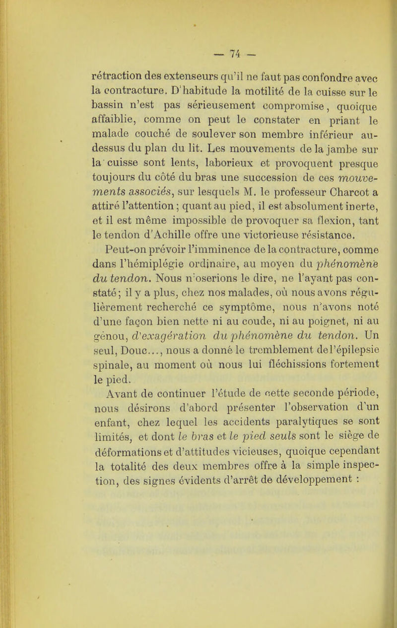 rétraction des extenseurs qu'il ne faut pas confondre avec la contracture. D'habitude la motilité de la cuisse sur le bassin n'est pas sérieusement compromise, quoique affaiblie, comme on peut le constater en priant le malade couché de soulever son membre inférieur au- dessus du plan du lit. Les mouvements de la jambe sur la cuisse sont lents, laborieux et provoquent presque toujours du côté du bras une succession de ces mouve- ments associés, sur lesquels M. le professeur Charcot a attiré l'attention ; quant au pied, il est absolument inerte, et il est même impossible de provoquer sa flexion, tant le tendon d'Achille offre une victorieuse résistance. Peut-on prévoir l'imminence de la contracture, comme dans l'hémiplégie ordinaire, au moyen du phénomène du tendon. Nous noserions le dire, ne l'ayant pas con- staté; il y a plus, chez nos malades, où nous avons régu- lièrement recherché ce symptôme, nous n'avons noté d'une façon bien nette ni au coude, ni au poignet, ni au ç^énon, d'exagération du phénomène du tendon. Un seul. Doue..., nous a donné le tremblement del'épilepsie spinale, au moment où nous lui fléchissions fortement le pied. Avant de continuer l'étude de cette seconde période, nous désirons d'abord présenter l'observation d'un enfant, chez lequel les accidents paralytiques se sont limités, et dont le bras et le pied seuls sont le siège de déformations et d'attitudes vicieuses, quoique cependant la totalité des deux membres offre à la simple inspec- tion, des signes évidents d'arrêt de développement :