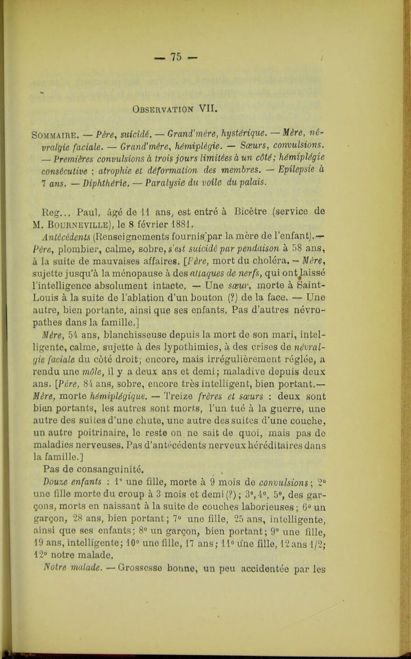 Observation VII. Sommaire. — Père, suicidé. — Grand'mére, hystérique. — Mère, né- vralgie faciale. — Grand'mére, hémiplégie. — Sœurs, convulsions. — Premières convulsions à trois jours limitées à un côté; hémiplégie consécutive ; atrophie et déformation des membres. — Epilepsie à 7 ans. — Diphthérie. — Paralysie du voile du palais. Reg... Paul, âgé de 11 ans, est entré à Bicêtre (service de M. Bourneville), le 8 février 1881, Antécédents (Renseignements fournis'par la mère de l'enfant].-- Père, plombier, calme, sobre, s'est suicidé par pendaison à 58 ans, à la suite de mauvaises affaires. [Père, mort du choléra. — Mère, sujette jusqu'à la ménopause à des nllaques de nerfs, qui ontjaissé l'intelligence absolument intacte, — Une sœur, morte à Saint- Louis à la suite de l'ablation d'un bouton (?) de la face. — Une autre, bien portante, ainsi que ses enfants. Pas d'autres névro- pathes dans la famille.] Mère, 5i ans, blanchisseuse depuis la mort de son mari, intel- ligente, calme, sujette à des lypothimies, à des crises de névral- gie faciale du côté droit; encore, mais irrégulièrement réglée, a rendu une môle, il y a deux ans et demi; maladive depuis deux ans. [Père, 8'i ans, sobre, encore très intelligent, bien portant.— Mère, morte hémiplégique. — Treize frères et sœurs : deux sont bion portants, les autres sont morts, l'un tué à la guerre, une autre des suites d'une chute, une autre des suites d'une couche, un autre poitrinaire, le reste on ne sait de quoi, mais pas do maladies nerveuses. Pas d'antécédents nerveux héréditaires dans la famille.] Pas de consanguinité. Douze enfants : 1° une fille, morte à 9 mois de convulsions; 2» une fille morte du croup à 3 mois et demi (?) ; 3», 4°, 5», des gar- çons, morts en naissant à la suite de couches laborieuses ; 6'* un garçon, 28 ans, bien portant ; 7» une fille, 25 ans, intelligente, ainsi que ses enfants; 8» un garçon, bien portant; 9° une fille, 19 ans, intelligente; 10° une fille, 17 ans; 11 une fille, 12ans 1/2; 12° notre malade. Notre malade. — Grossesse bonne, un peu accidentée par les