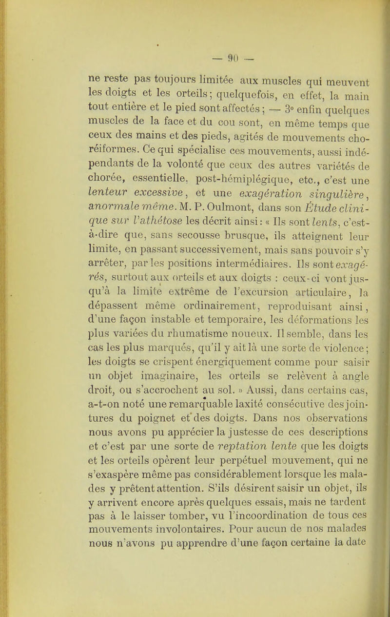 — <)0 — ne reste pas toujours limitée aux muscles qui meuvent les doigts et les orteils ; quelquefois, en effet, la main tout entière et le pied sont affectés ; — 3» enfin quelques muscles de la face et du cou sont, en même temps que ceux des mains et des pieds, agités de mouvements cho- réiformes. Ce qui spécialise ces mouvements, aussi indé- pendants de la volonté que ceux des autres variétés de chorée, essentielle, post-hémiplégique, etc., c'est une lenteur excessive, et une exa.gération singulière, anormale même. M. P. Oulmont, dans son Étude clini- que sur Vathétose les décrit ainsi: « Ils sont lents, c'est- à-dire que, sans secousse brusque, ils atteignent leur limite, en passant successivement, mais sans pouvoir s'y arrêter, parles positions intermédiaires. Ils sont exagè- res, surtout aux orteils et aux doigts : ceux-ci vont jus- qu'à la limite extrême de l'excursion articulaire, la dépassent même ordinairement, reproduisant ainsi, d'une façon instable et temporaire, les déformations les plus variées du rhumatisme noueux. Il semble, dans les cas les plus marqués, qu'il y ait là une sorte de violence; les doigts se crispent énergiquement comme pour saisir un objet imaginaire, les orteils se relèvent à angle droit, ou s'accrochent au sol. » Aussi, dans certains cas, a-t-on noté une remarquable laxité consécutive des join- tures du poignet et'des doigts. Dans nos observations nous avons pu apprécier la justesse de ces descriptions et c'est par une sorte de reptation lente que les doigts et les orteils opèrent leur perpétuel mouvement, qui ne s'exaspère même pas considérablement lorsque les mala- des y prêtent attention. S'ils désirent saisir un objet, ils y arrivent encore après quelques essais, mais ne tardent pas à le laisser tomber, vu l'incoordination de tous ces mouvements involontaires. Pour aucun de nos malades nous n'avons pu apprendre d'une façon certaine la date