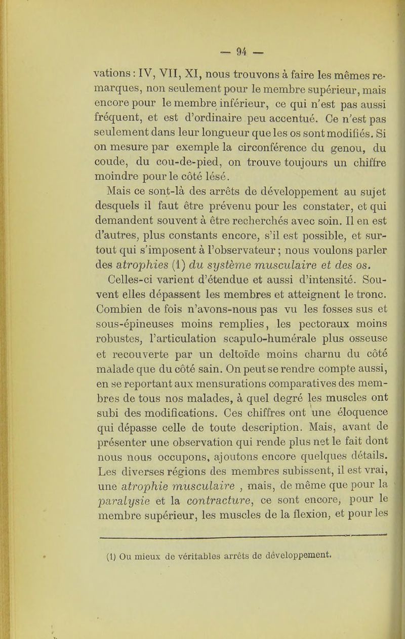vations : IV, VII, XI, nous trouvons à faire les mêmes re- marques, non seulement pour le membre supérieur, mais encore pour le membre inférieur, ce qui n'est pas aussi fréquent, et est d'ordinaire peu accentué. Ce n'est pas seulement dans leur longueur que les os sont modifiés. Si on mesure par exemple la circonférence du genou, du coude, du cou-de-pied, on trouve toujours un chiffre moindre pour le côté lésé. Mais ce sont-là des arrêts de développement au sujet desquels il faut être prévenu pour les constater, et qui demandent souvent à être recherchés avec soin. Il en est d'autres, plus constants encore, s'il est possible, et sur- tout qui s'imposent à l'observateur 5 nous voulons parler des atrophies (1) du système musculaire et des os. Celles-ci varient d'étendue et aussi d'intensité. Sou- vent elles dépassent les membres et atteignent le tronc. Combien de fois n'avons-nous pas vu les fosses sus et sous-épineuses moins remplies, les pectoraux moins robustes, l'articulation scapulo-humérale plus osseuse et recouverte par un deltoïde moins charnu du côté malade que du côté sain. On peut se rendre compte aussi, en se reportant aux mensurations comparatives des mem- bres de tous nos malades, à quel degré les muscles ont subi des modifications. Ces chiffres ont une éloquence qui dépasse celle de toute description. Mais, avant de présenter une observation qui rende plus net le fait dont nous nous occupons, ajoutons encore quelques détails. Les diverses régions des membres subissent, il est vrai, une atrophie musculaire , mais, de même que pour la paralysie et la contracture, ce sont encore, pour le membre supérieur, les muscles de la flexion, et pour les (1) Ou mieux de véritables arrêts de développement.