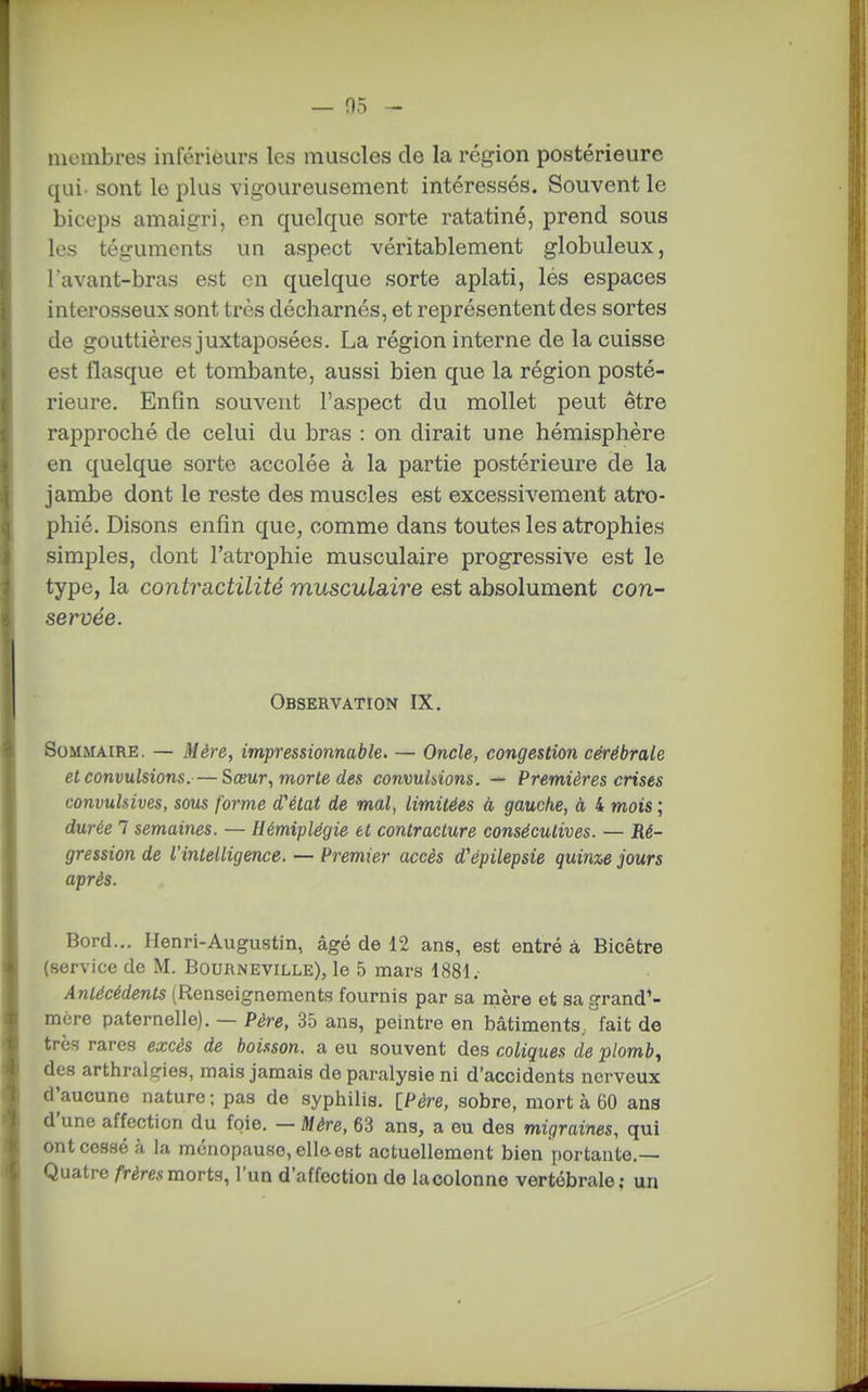membres inférieurs les muscles de la région postérieure qui. sont le plus vigoureusement intéressés. Souvent le biceps amaigri, en quelque sorte ratatiné, prend sous les téguments un aspect véritablement globuleux, l'avant-bras est en quelque sorte aplati, lés espaces interosseux sont très décharnés, et représentent des sortes de gouttières juxtaposées. La région interne de la cuisse est flasque et tombante, aussi bien que la région posté- rieure. Enfin souvent l'aspect du mollet peut être rapproché de celui du bras : on dirait une hémisphère en quelque sorte accolée à la partie postérieure de la jambe dont le reste des muscles est excessivement atro- phié. Disons enfin que, comme dans toutes les atrophies simples, dont l'atrophie musculaire progressive est le type, la contractilité musculaire est absolument con- servée. Observation IX. Sommaire. — Mère, impressionnable. — Oncle, congestion cérébrale et convulsions.—Sœur, morte des convuhions. — Premières crises convulsives, sous forme d'état de mal, limitées à gauche, à 4 mots ; durée 7 semaines. — Hémiplégie et contracture consécutives. — Ré- gression de l'intelligence. — Premier accès d'épilepsie quinze jours après. Bord... Henri-Augustin, âgé de 12 ans, est entré à Bicêfcre (service de M. Bourneville), le 5 mars 1881. Antécédents (Renseignements fournis par sa mère et sa grand'- mère paternelle). — Père, 35 ans, peintre en bâtiments, fait de très rares excès de boisson, a eu souvent des coliques de plomb, des arthralgies, mais jamais de paralysie ni d'accidents nerveux d'aucune nature ; pas de syphilis. [Père, sobre, mort à 60 ans d'une affection du foie. — Mère, 63 ans, a ou des migraines, qui ont cessé à la ménopause, elle est actuellement bien portante.— Quatre /Véresmorts, l'un d'affection de lacolonne vertébrale; un