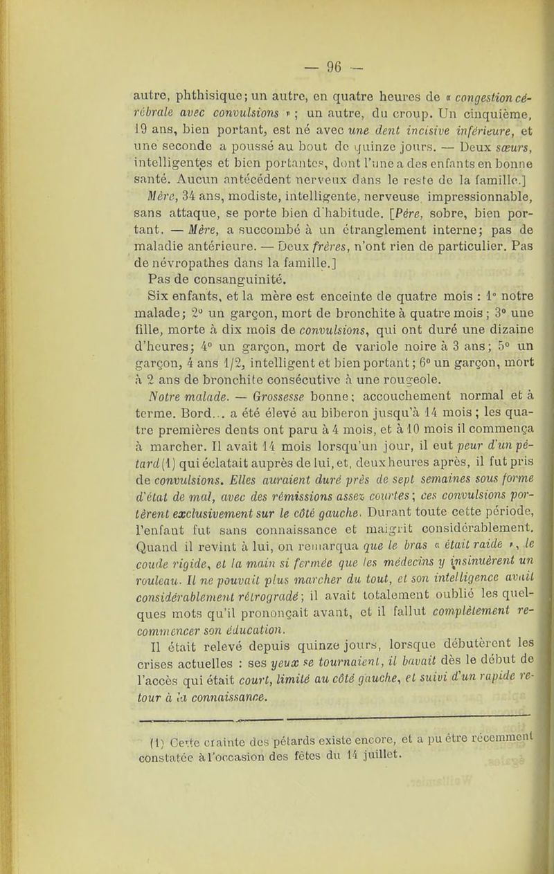 autre, phthisiquo; un autre, en quatre heures de i congestion cé- rcbrale avec convulsions  ; un autre, du croup. Un cinquième, 19 ans, bien portant, est né avec une dent incisive inférieure, et une seconde a poussé au bout de i.juinze jours. — Deux sœurs, intelligentes et bien portantes, dont l'jjne a des enfants en bonne santé. Aucun antécédent nerveux dans le reste de la famille.] Mère, 34 ans, modiste, intelligente, nerveuse impressionnable, sans attaque, se porte bien d'habitude. {Père, sobre, bien por- tant. — Mère, a succombé à un étranglement interne; pas de maladie antérieure. — Deux frères, n'ont rien de particulier. Pas de névropathes dans la famille.] Pas de consanguinité. Six enfants, et la mère est enceinte de quatre mois : 1° notre malade; 2 un garçon, mort de bronchite à quatre mois ; 3' une fille, morte h dix mois de convulsions, qui ont duré une dizaine d'heures; 4 un garçon, mort de variole noire à 3 ans; un garçon, 4 ans 1/2, intelligent et bien portant ; 6° un garçon, mort h 2 ans de bronchite consécutive à une roug-eole. Notre malade. — Grossesse bonne ; accouchement normal et à terme. Bord... a été élevé au biberon jusqu'à 14 mois ; les qua- tre premières dents ont paru à 4 mois, et à 10 mois il commença à marcher. Il avait 14 mois lorsqu'un jour, il eut peur d'toi pe- iart/(1) qui éclatait auprès de lui, et, deuxheures après, il fut pris de convulsions. Elles auraient duré près de sept semaines sous forme d'étal de mal, avec des rémissions assez courtes ; ces convulsions por- tèrent exclusivement sur le côté gauche. Durant toute cette périodo, l'enfant fut sans connaissance et maigrit considérablement. Quand il revint à lui, on remarqua que le bras « était raide f, le coude rigide, et la main si fermée que les médecins y insinuèrent un rouleau. Il ne pouvait plus marcher du tout, et son intelligence avait considérablement rétrogradé; il avait totalement oublié les quel- ques mots qu'il prononçait avant, et il fallut complètement re- commencer son éducation. Il était relevé depuis quinze jours, lorsque débutèrent les crises actuelles : ses yeux se tournaicnl., il bavait dès le début de l'accès qui était court, limité au côté gauche, et suivi d'un rapide re- tour à la connaissance. (1) Ce'.te crainte des pétards existe encore, et a pu être récemmon constatée àToocasion des fêtes du li juillet.