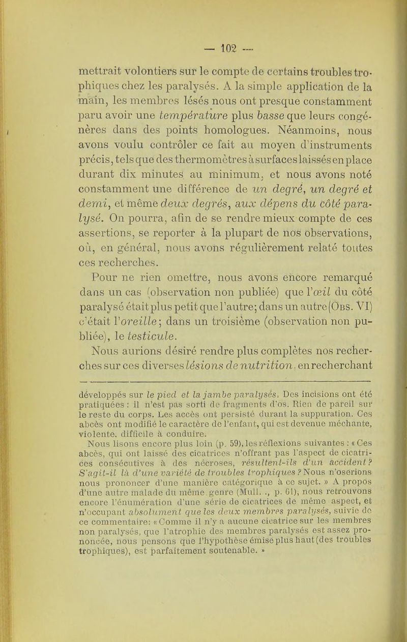 mettrait volontiers sur le compte de certains troubles tro- phiqueschez les paralysés. A la simple application de la main, les membres lésés nous ont presque constamment paru avoir une température plus basse que leurs congé- nères dans des points homologues. Néanmoins, nous avons voulu contrôler ce fait au moyen d'instruments précis, tels que des thermomètres à surfaces laissés en place durant dix minutes au minimum, et nous avons noté constamment une différence de un degré, un degré et demi, et même deux degrés, aux dépens du côté para- lysé. On pourra, afin de se rendre mieux compte de ces assertions, se reporter à la plupart de nos observations, où, en général, nous avons régulièrement relaté toutes ces recherches. Pour ne rien omettre, nous avons encore remarqué dans un cas (observation non publiée) que Vœil du côté paralysé était plus petit que l'autre; dans un autre (Ods. VI) c'était Voreille ; dans un troisième (observation non pu- bliée), le testicule. Nous aurions désiré rendre plus complètes nos recher- ches sur ces diverses lésions de nutrition. en recherchant développés sur le pied et la jambe paralysés. Des incisions ont été pratiquées : il n'est pas sorti de fragments d'os. Rien de pareil sur le l'esté du corps. Les accès ont persiste durant la suppuration. Ces abcès ont modifié le caractère de l'enfanl, qui est devenue méchante, violente, difficile à conduire. Nous lisons encore plus loin (p. 59). les réflexions suivantes : «Ces abcès, qui ont laissé des cicatrices n'offrant pas l'aspect de cicatri- ces consécutives à des nécroses, résultent-ils d'un accident? S'agit-il là d'une variété de troubles l-^ophiquas Filous n'oserions nous prononcer d'une manière catégorique à ce sujet. » A propos d'une autre malade du même .genre (Mull. ., p. 61), nous retrouvons encore l'énumération d'une série de cicatrices de même aspect, et n'occupant absolument queles deux membres paralysés, suivie do ce commentaire: «Comme il n'y a aucune cicatrice sur les membres non paralysés, que l'atrophie des membres paralysés est assez pro- noncée, nous pensons que l'hypothèse émise plus haut (des troubles trophiques), est parfaitement soutenable. •