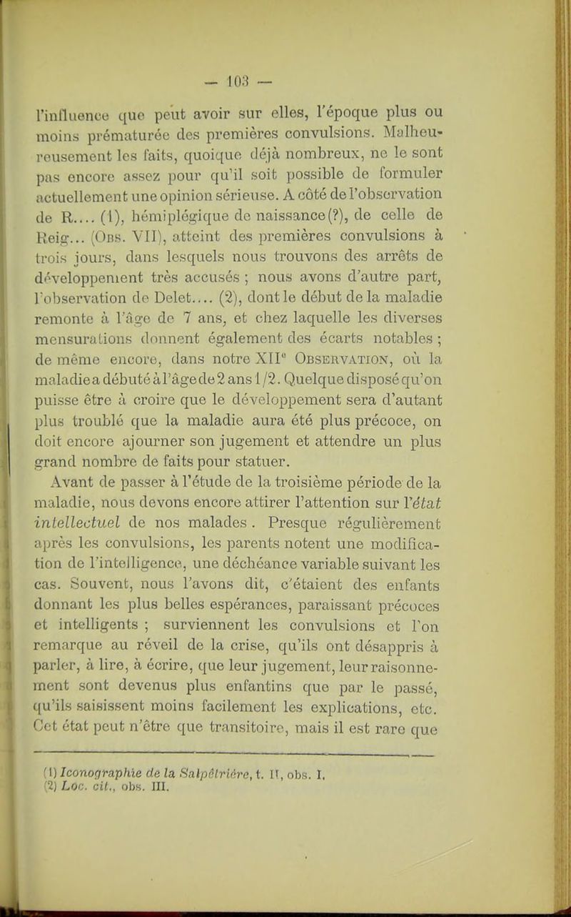 rinlliience que peut avoir sur elles, l'époque plus ou moins prématurée des premières convulsions. Malheu- reusement les faits, quoique déjà nombreux, ne le sont pas encore assez pour qu'il soit possible de formuler actuellement une opinion sérieuse. A côté de l'observation de R.... (l), hémiplégique de naissance(?), de celle de Reig... (Obs. VII), atteint des premières convulsions à trois jours, dans lesquels nous trouvons des arrêts de développement très accusés ; nous avons d'autre part, Tobservation de Delet.... (2), dont le début delà maladie remonte à l'âge de 7 ans, et chez laquelle les diverses mensurations donnent également des écarts notables ; de même encore, dans notre XII Observation, où la maladie a débuté à l'âge de 2 ans i /2. Quelque disposé qu'on puisse être à croire que le développement sera d'autant plus troublé que la maladie aura été plus précoce, on doit encore ajourner son jugement et attendre un plus grand nombre de faits pour statuer. Avant de passer à l'étude de la troisième période de la maladie, nous devons encore attirer l'attention sur Vétat intellectuel de nos malades . Presque régulièrement après les convulsions, les parents notent une modifica- tion de l'intelligence, une déchéance variable suivant les cas. Souvent, nous l'avons dit, c'étaient des enfants donnant les plus belles espérances, paraissant précoces et intelligents ; surviennent les convulsions et Ton remarque au réveil de la crise, qu'ils ont désappris à parler, à lire, à écrire, que leur jugement, leur raisonne- ment sont devenus plus enfantins que par le passé, qu'ils saisissent moins facilement les explications, etc. Cet état peut n'être que transitoire, mais il est rare que \) Iconographie de U Saïpôlriàro, t. IT, obs. 1, 2) Loc. cit., obs. III.