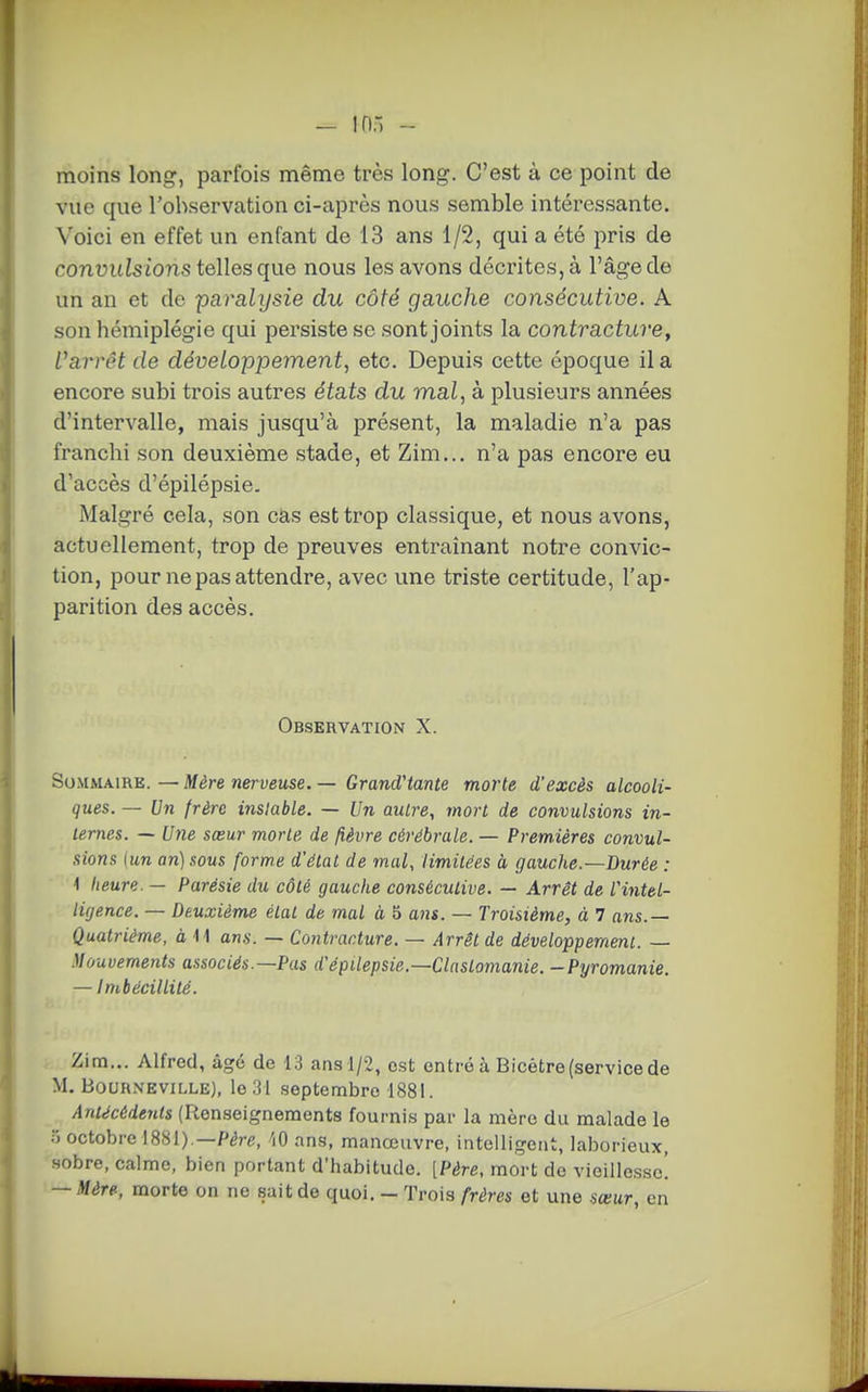 moins long, parfois même très long. C'est à ce point de vue que l'observation ci-après nous semble intéressante. Voici en effet un enfant de 13 ans 1/2, qui a été pris de convulsions telles que nous les avons décrites, à l'âge de un an et de paralysie du côté gauche consécutive. A son hémiplégie qui persiste se sont joints la contracture, l^arrât de développement, etc. Depuis cette époque il a encore subi trois autres états du mal, à plusieurs années d'intervalle, mais jusqu'à présent, la maladie n'a pas franchi son deuxième stade, et Zim... n'a pas encore eu d'accès d'épilépsie. Malgré cela, son cas est trop classique, et nous avons, actuellement, trop de preuves entraînant notre convic- tion, pour ne pas attendre, avec une triste certitude, l'ap- parition des accès. Observation X. Sommaire. — Mère nerveuse. — GrandHante morte d'excès alcooli- ques. — Un frère instable. — Un autre, mort de convulsions in- ternes. — Une sœur morte de fièvre cérébrale. — Premières convul- sions (un an) sous forme d'état de mal, limitées à gauche.—Durée : \ heure. — Parésie du côté gauche consécutive. — Arrêt de rintel- ligence. — Deuxième étal de mal à, 5 ans. — Troisième, à 7 ans.— Quatrième, à 11 ans. — Contracture. — Arrêt de développement. — Mouvements associés.—Pas d'épilépsie.—Claslomanie. -Pyromanie. — Imbécillité. Zim... Alfred, âgé de 13 ans 1/2, est entré à Bicétre(service de M. BouR.\EviLLE), le 31 septembre 188]. Antécédents (Renseignements fournis par la mère du malade le ) octobre 1881).—P^re, 'lO ans, manœuvre, intelligent, laborieux, sobre, calme, bien portant d'habitude. [Père, mort de vieillesse! — Mère, morte on ne sait de quoi. — Trois frères et une sœur, en