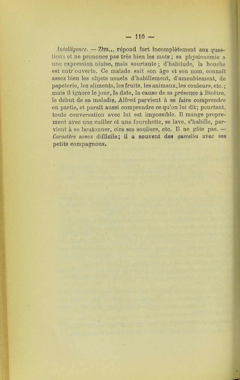 Intelligence. — Zhn... répond fort incomplètement aux ques- tion.s et ne prononce pas très bien les mots ; sa physionomie a une expression niaise, mais souriante ; d'habitude, la bouche est entr'ouverte. Ce malade sait son âge et son nom, connaît assez bien les objets usuels d'habillement, d'ameublement, de papeterie, les aliments, les fruits, les animaux, les couleurs, etc. ; mais il ignore le jour, la date, la cause de sa présence à Bicêtre, le début de sa maladie. Alfred parvient à se faire comprendre en partie, et paraît aussi comprendre ce qu'on lui dit; pourtant, toute conversation avec lui est impossible. Il mange propre- ment avec une cuiller et une fourchette, se lave, s'habille, par- vient à se boutonner, cire ses souliers, etc. Il ne gâte pas. — Caractère assez difficile; il a souvent des querelles avec ses petits compagnons.