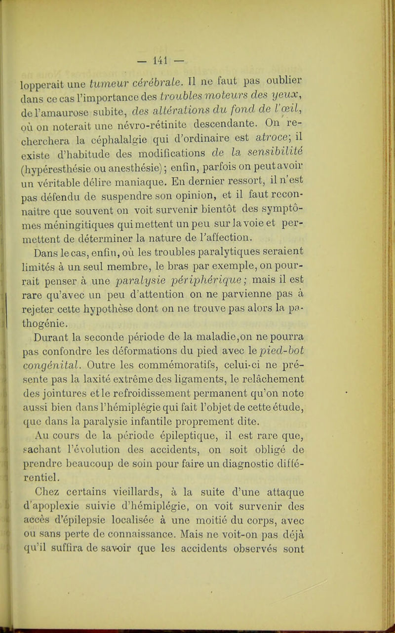lopperait une tumeur cérébrale. Il no faut pas oublier dans ce cas l'importance des Lroubles moteurs des ijeux, del'amaurose subite, des altérations du fond de l'œil, où on noterait une névro-rétinite descendante. On re- cherchera la céphalalgie qui d'ordinaire est atroce; il existe d'habitude des modifications de la sensibilité (hypéresthésie ou anesthésie) ; enfin, parfois on peut avoir un véritable délire maniaque. En dernier ressort, il n'est pas défendu de suspendre son opinion, et il faut rccon- naitre que souvent on voit survenir bientôt des symptô- mes méningitiques qui mettent un peu sur la voie et per- mettent de déterminer la nature de l'affection. Dans le cas, enfin, où les troubles paralytiques seraient limités à un seul membre, le bras par exemple, on pour- rait penser à une paralysie périphérique ; mais il est rare qu'avec un peu d'attention on ne parvienne pas à rejeter cette hypothèse dont on ne trouve pas alors la p;r- thogénie. Durant la seconde période de la maladie,on ne pourra pas confondre les déformations du pied avec le pied-bot congénital. Outre les commémoratifs, celui-ci ne pré- sente pas la laxité extrême des ligaments, le relâchement des jointures et le refroidissement permanent qu'on note aussi bien dans l'hémiplégie qui fait l'objet de cette étude, que dans la paralysie infantile proprement dite. Au cours de la période épileptique, il est rare que, j-achant l'évolution des accidents, on soit obligé de prendre beaucoup de soin pour faire un diagnostic diffé- rentiel. Chez certains vieillards, à la suite d'une attaque d'apoplexie suivie d'hémiplégie, on voit survenir des accès d'épilepsie localisée à une moitié du corps, avec ou sans perte de connaissance. Mais ne voit-on pas déjà qu'il suffira de savoir que les accidents observés sont