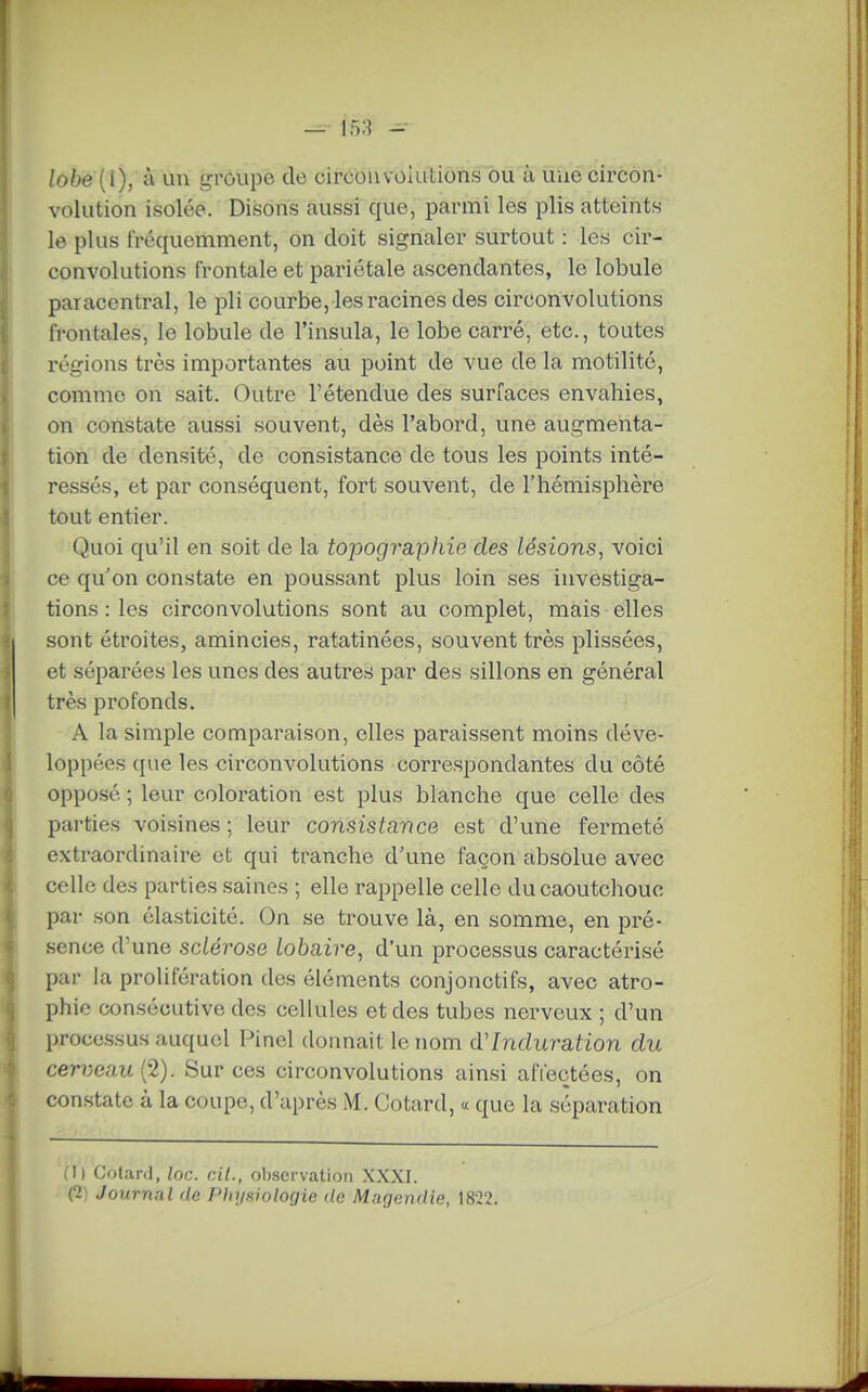 — 158 - lobé{\), à un £,n'Oupe de circonvolutions ou à une circon- volution isolée. Disons aussi que, parmi les plis atteints le plus fréquemment, on doit signaler surtout : les cir- convolutions frontale et pariétale ascendantes, le lobule paracentral, le pli courbe, les racines des circonvolutions frontales, le lobule de l'insula, le lobe carré, etc., toutes régions très importantes au point de vue de la motilité, comme on sait. Outre l'étendue des surfaces envahies, on constate aussi souvent, dès l'abord, une augmenta- tion de densité, de consistance de tous les points inté- ressés, et par conséquent, fort souvent, de l'hémisphère tout entier. Quoi qu'il en soit de la topographie des lésions, voici ce qu'on constate en poussant plus loin ses investiga- tions : les circonvolutions sont au complet, mais elles sont étroites, amincies, ratatinées, souvent très plissées, et séparées les unes des autres par des sillons en général très profonds. A la simple comparaison, elles paraissent moins déve- loppées que les circonvolutions correspondantes du côté opposé ; leur coloration est plus blanche que celle des parties voisines; leur consistance est d'une fermeté extraordinaire et qui tranche d'une façon absolue avec celle des parties saines ; elle rappelle celle du caoutchouc par son élasticité. On se trouve là, en somme, en pré- sence d'une sclérose lobaire, d'un processus caractérisé par la prolifération des éléments conjonctifs, avec atro- phie consécutive des cellules et des tubes nerveux ; d'un processus auquel Pinel donnait le nom d'Induration du cerveau {2). Sur ces circonvolutions ainsi afieqtées, on constate à la coupe, d'après M. Cotard, « que la séparation (Il Colard, loc. cit., ol).servatioii XXXI. (1) Journal de Phiisiologie de Magendie, 1822.